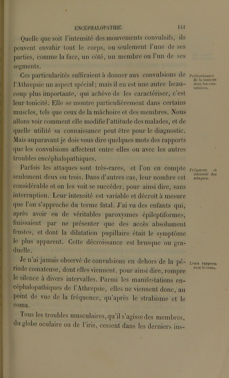 Quelle que soit, l’intensité des mouvements convulsifs, ils peuvent envahir tout le corps, ou seulement l’une de ses parties, comme la face, un côté, un membre ou l’un de scs segments. Ces particularités suffiraient à donner aux convulsions de l’Athrepsie un aspect spécial ; mais il en est une autre beau- coup plus importante, qui achève de les caractériser, c’est leur tonicité. Elle se montre particulièrement dans certains muscles, tels que ceux de la mâchoire et des membres. Nous allons voir comment elle modifie l’attitude des malades, et de quelle utilité sa connaissance peut être pour le diagnostic. Mais auparavant je dois vous dire quelques mots des rapporls que les convulsions affectent entre elles ou avec les autres troubles encéphalopathiques. Parfois les attaques sont très-rares, et l’on en compte seulement deux ou trois. Dans d’autres cas, leur nombre est considérable et on les voit se succéder, pour ainsi dire, sans interruption. Leur intensité est variable et décroît, à mesure que l’on s’approche du terme fatal. J’ai vu des enfants qui, après avoir eu de véritables paroxysmes épileptiformes, finissaient par ne présenter que des accès absolument frustes, et dont la dilatation pupillaire était le symptôme le plus apparent. Cette décroissance est brusque ou gra- duelle. Je n’ai jamais observé de convulsions en dehors de la pé- riode comateuse, dont elles viennent, pour ainsi dire, rompre le silence a divers intervalles. Parmi les manifestations en- céphalopathiques de l’Athrepsie, elles ne viennent donc, au point de vue de la fréquence, qu’après le strabisme et le coma. fous les troubles musculaires, qu il s’agisse des membres, du globe oculaire ou de l’iris, cessent dans les derniers ins- Prédoininance de la tonicité dans les con- vulsions. Fréquence et intcnsild des attaques. Leurs rapports avec le conta.