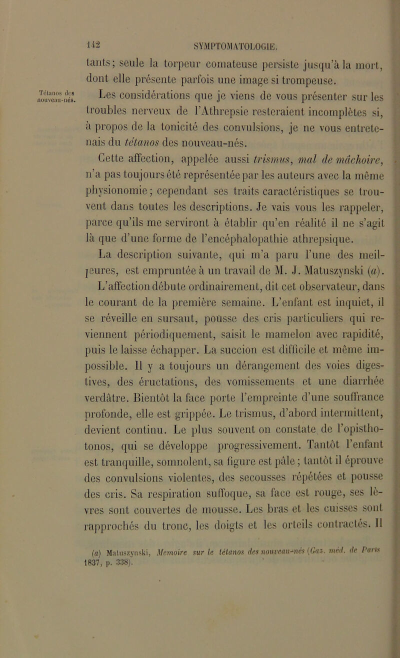 lants ; seule la torpeur comateuse persiste jusqu’à la mort, dont elle présente parfois une image si trompeuse. Les considérations que je viens de vous présenter sur les troubles nerveux de l’Athrepsie resteraient incomplètes si, à propos de la tonicité des convulsions, je ne vous entrete- nais du tétanos des nouveau-nés. Cette affection, appelée aussi trismus, mal de mâchoire, n’a pas toujours été représentée par les auteurs avec la même physionomie; cependant ses traits caractéristiques se trou- vent dans toutes les descriptions. Je vais vous les rappeler, parce qu’ils me serviront à établir qu’en réalité il ne s’agit là que d’une forme de l’encéphalopathie athrepsique. La description suivante, qui m’a paru l’une des meil- leures, est empruntée à un travail de M. J. Matuszynski (a). L’affection débute ordinairement, dit cet observateur, dans le courant de la première semaine. L’enfant est inquiet, il se réveille en sursaut, pousse des cris particuliers qui re- viennent périodiquement, saisit le mamelon avec rapidité, puis le laisse échapper. La succion est difficile et même im- possible. 11 y a toujours un dérangement des voies diges- tives, des éructations, des vomissements et une diarrhée verdâtre. Bientôt la face porte l’empreinte d’une souffrance profonde, elle est grippée. Le trismus, d’abord intermittent, devient continu. Le plus souvent on constate de l’opistho- tonos, qui se développe progressivement. Tantôt l’enfant est tranquille, somnolent, sa figure est pâle ; tantôt il éprouve des convulsions violentes, des secousses répétées et pousse des cris. Sa respiration suffoque, sa face est rouge, ses lè- vres sont couvertes de mousse. Les bras et les cuisses sont rapprochés du tronc, les doigts et les orteils contractés. Il (a) Matuszynski, Mémoire sur le tétanos des nouveau-nés (Gaz. mcd. de Parts 1837, p. 338).