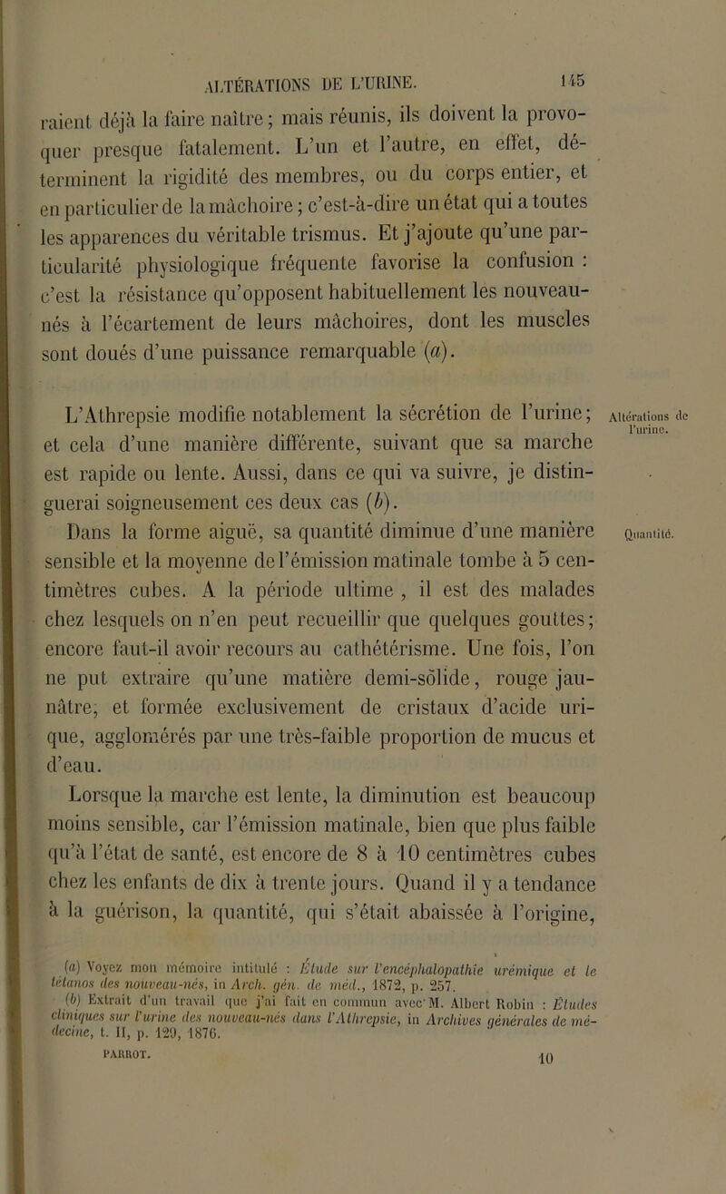 raient déjà la faire naître ; mais réunis, ils doivent la provo- quer presque fatalement. L’un et 1 autre, en elfet, dé- terminent la rigidité des membres, ou du corps entier, et en particulier de la mâchoire ; c’est-à-dire un état qui a toutes les apparences du véritable trismus. Et j’ajoute qu’une par- ticularité physiologique fréquente favorise la confusion : c’est la résistance qu’opposent habituellement les nouveau- nés à l’écartement de leurs mâchoires, dont les muscles sont doués d’une puissance remarquable (a). L’Athrepsie modifie notablement la sécrétion de l’urine; et cela d’une manière différente, suivant que sa marche est rapide ou lente. Aussi, dans ce qui va suivre, je distin- guerai soigneusement ces deux cas (b). Dans la forme aiguë, sa quantité diminue d’une manière sensible et la moyenne de l’émission matinale tombe à 5 cen- timètres cubes. A la période ultime , il est des malades chez lesquels on n’en peut recueillir que quelques gouttes; encore faut-il avoir recours au cathétérisme. Une fois, l’on ne put extraire qu’une matière demi-solide, rouge jau- nâtre, et formée exclusivement de cristaux d’acide uri- que, agglomérés par une très-faible proportion de mucus et d’eau. Lorsque la marche est lente, la diminution est beaucoup moins sensible, car l’émission matinale, bien que plus faible qu’à l’état de santé, est encore de 8 à 10 centimètres cubes chez les enfants de dix à trente jours. Quand il y a tendance à la guérison, la quantité, qui s’était abaissée à l’origine, (a) Voyez mon mémoire intitulé : Élude sur l'encéphalopathie urémique et le tétanos des nouveau-nés, in Arch. gèn. de méd., 1872, p. 257. (b) Extrait d’un travail que j’ai fait eu commun avccM. Albert Robin : Eludes cliniques sur l urine des nouveau-nés dans VAthrcpsie, in Archives générales de mé- decine, t. II, p. 129, 1876. PARROT. ,in Altérations île l'urine. Quantité.