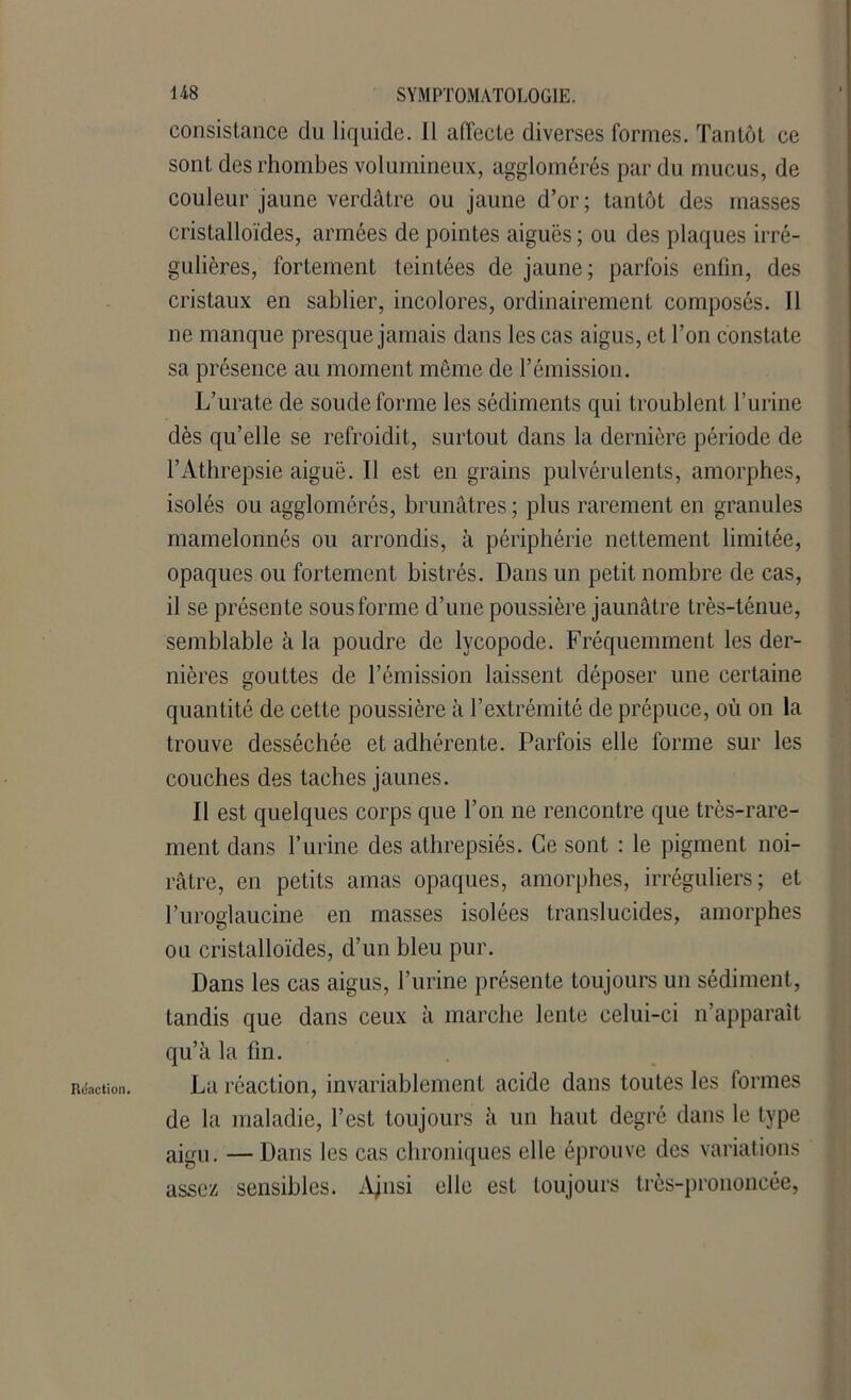 consistance du liquide. 11 affecte diverses formes. Tantôt ce sont des rhombes volumineux, agglomérés par du mucus, de couleur jaune verdâtre ou jaune d’or; tantôt des masses cristalloïdes, armées de pointes aiguës ; ou des plaques irré- gulières, fortement teintées de jaune; parfois enfin, des cristaux en sablier, incolores, ordinairement composés. Il ne manque presque jamais dans les cas aigus, et Ton constate sa présence au moment même de l’émission. L’urate de soude forme les sédiments qui troublent l’urine dès qu’elle se refroidit, surtout dans la dernière période de l’Athrepsie aiguë. Il est en grains pulvérulents, amorphes, isolés ou agglomérés, brunâtres ; plus rarement en granules mamelonnés ou arrondis, à périphérie nettement limitée, opaques ou fortement bistrés. Dans un petit nombre de cas, il se présente sous forme d’une poussière jaunâtre très-ténue, semblable à la poudre de lycopode. Fréquemment les der- nières gouttes de l’émission laissent déposer une certaine quantité de cette poussière à l’extrémité de prépuce, où on la trouve desséchée et adhérente. Parfois elle forme sur les couches des taches jaunes. Il est quelques corps que Ton ne rencontre que très-rare- ment dans l’urine des athrepsiés. Ce sont : le pigment noi- râtre, en petits amas opaques, amorphes, irréguliers; et Turoglaucine en masses isolées translucides, amorphes ou cristalloïdes, d’un bleu pur. Dans les cas aigus, l’urine présente toujours un sédiment, tandis que dans ceux à marche lente celui-ci n’apparaît qu’à la fin. La réaction, invariablement acide dans toutes les formes de la maladie, Test toujours à un haut degré dans le type aigu. — Dans les cas chroniques elle éprouve des variations assez sensibles. Ajnsi elle est toujours très-prononcée,