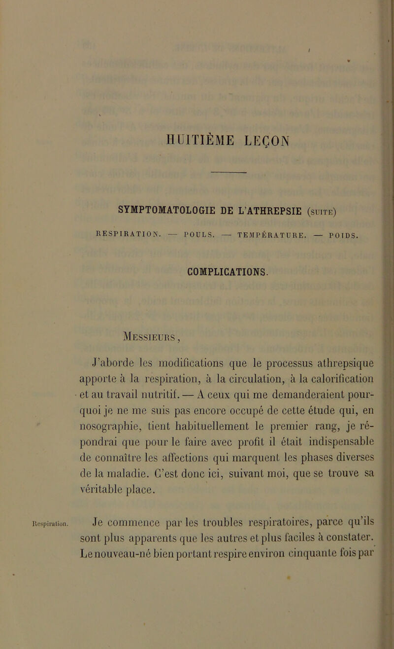 aspiration. / HUITIÈME LEÇON SYMPTOMATOLOGIE DE LATHREPSIE (suite) RESPIRATION. — POULS. — TEMPÉRATURE. — POIDS. COMPLICATIONS. Messieurs , J’aborde les modifications que le processus athrepsique apporte à la respiration, à la circulation, à la calorification et au travail nutritif. — A ceux qui me demanderaient pour- quoi je ne me suis pas encore occupé de cette étude qui, en nosographie, tient habituellement le premier rang, je ré- pondrai que pour le faire avec profit il était indispensable de connaître les affections qui marquent les phases diverses de la maladie. C’est donc ici, suivant moi, que se trouve sa véritable place. Je commence par les troubles respiratoires, parce qu’ils sont plus apparents que les autres et plus faciles à constater. Le nouveau-né bien portant respire environ cinquante lois par