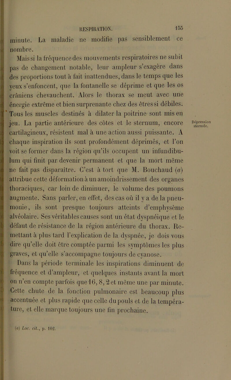 minute. La maladie ne modifie pas sensiblement ce ni nombre. Mais si la fréquence des mouvements respiratoires ne subit pas de changement notable, leur ampleur s’exagère dans des proportions tout à fait inattendues, dans le temps que les yeux s’enfoncent, que la fontanelle se déprime et que les os crâniens chevauchent. Alors le thorax se meut avec une S énergie extrême et bien surprenante chez des êtres si débiles. * Tous les muscles destinés à dilater la poitrine sont mis en jeu. La partie antérieure des côtes et le sternum, encore DsS£on cartilagineux, résistent mal à une action aussi puissante. A chaque inspiration ils sont profondément déprimés, et l’on voit se former dans la région qu’ils occupent un infundibu- lum qui finit par devenir permanent et que la mort même ne fait pas disparaître. C’est à tort que M. Bouchaud (a) attribue cette déformation à un amoindrissement des organes thoraciques, car loin de diminuer, le volume des poumons augmente. Sans parler, en effet, des cas où il y a de la pneu- monie, ils sont presque toujours atteints d’emphysème alvéolaire. Ses véritables causes sont un état dyspnéique et le défaut de résistance de la région antérieure du thorax. Re- mettant à plus tard l’explication de la dyspnée, je dois vous dire qu’elle doit être comptée parmi les symptômes les plus graves, et qu’elle s’accompagne toujours de cyanose. Dans la période terminale les inspirations diminuent de fréquence et d’ampleur, et quelques instants avant la mort on n’en compte parfois que 16,8,2 et même une par minute. Cette chute de la fonction pulmonaire est beaucoup plus accentuée et plus rapide que celle du pouls et de la tempéra- ture, et elle marque toujours une fin prochaine.