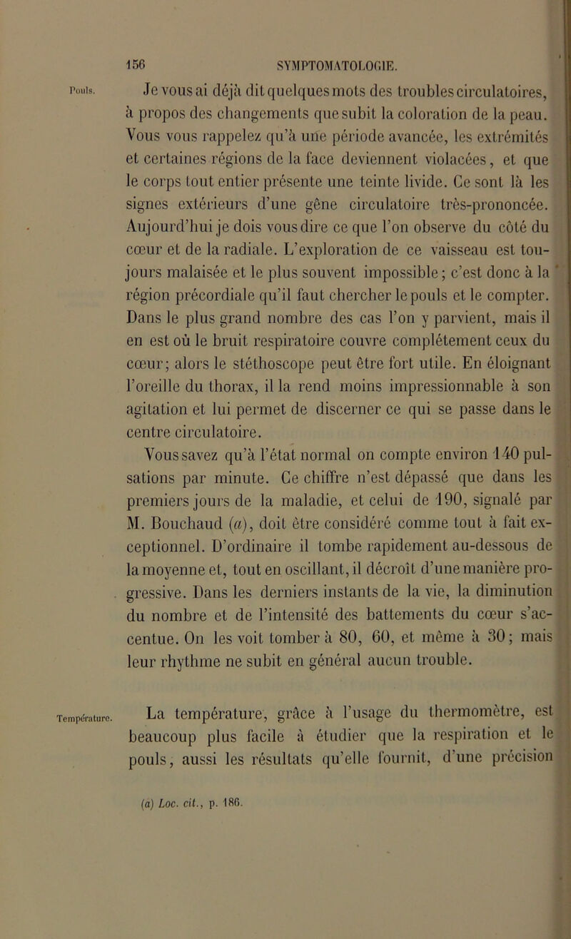 Pouls. Température. Je vous ai déjà dit quelques mois des troubles circulatoires, à propos des changements que subit la coloration de la peau. Vous vous rappelez qu’à une période avancée, les extrémités et certaines régions de la face deviennent violacées, et que le corps tout entier présente une teinte livide. Ce sont là les signes extérieurs d’une gêne circulatoire très-prononcée. Aujourd’hui je dois vous dire ce que l’on observe du côté du cœur et de la radiale. L’exploration de ce vaisseau est tou- jours malaisée et le plus souvent impossible ; c’est donc à la * région précordiale qu’il faut chercher le pouls et le compter. Dans le plus grand nombre des cas l’on y parvient, mais il en est où le bruit respiratoire couvre complètement ceux du cœur; alors le stéthoscope peut être fort utile. En éloignant l’oreille du thorax, il la rend moins impressionnable à son agitation et lui permet de discerner ce qui se passe dans le centre circulatoire. Vous savez qu’à l’état normal on compte environ 140 pul- sations par minute. Ce chiffre n’est dépassé que dans les premiers jours de la maladie, et celui de 190, signalé par M. Bouchaud (a), doit être considéré comme tout à fait ex- ceptionnel. D’ordinaire il tombe rapidement au-dessous de la moyenne et, tout en oscillant, il décroît d’une manière pro- gressive. Dans les derniers instants de la vie, la diminution du nombre et de l’intensité des battements du cœur s’ac- centue. On les voit tomber à 80, 60, et même à 30; mais leur rhythme ne subit en général aucun trouble. La température, grâce à l’usage du thermomètre, est beaucoup plus facile à étudier que la respiration et le pouls, aussi les résultats qu’elle fournit, d’une précision