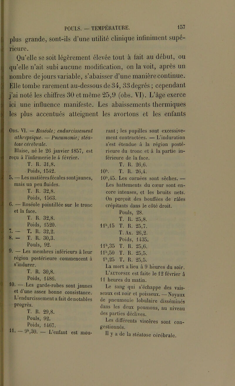 plus grande, sont-ils d’une utilité clinique infiniment supé- rieure. Qu’elle se soit légèrement élevée tout à fait au début, ou Ï qu’elle n’ait subi aucune modification, on la voit, après un nombre de jours variable, s’abaisser d’une manière continue. Elle tombe rarement au-dessous de 34, 33 degrés ; cependant j’ai noté les chiffres 30 et même 25,9 (obs. VI). L’âge exerce ici une influence manifeste. Les abaissements thermiques les plus accentués atteignent les avortons et les enfants Obs. VI. — Roséole; endurcissement athrepsique. — Pneumonie; stéa- tose cérébrale. Biaise, né le 26 janvier 1857, est reçu à l’infirmerie le 4 février. T. R. 31,8. Poids, 1542. 5. — Les matières fécales sontjaunes, mais un peu fluides. T. R. 32,8. Poids, 1563. 6. — Roséole pointillée sur le tronc et la face. T. R. 32,8. Poids, 1520. 7. — T. R. 32,2. 8. - T. R. 30,3. Pouls, 92. 9. — Les membres inférieurs à leur région postérieure commencent à s’indurer. T. R. 30,8. Poids, 1486. 10. — Les garde-robes sont jaunes et d’une assez bonne consistance. L’endurcissement a fait de notables progrès. T. R. 29,8. Pouls, 92. Poids, 1467. 11. 9h,30. — L’enfant est mou- rant ; les pupilles sont excessive- ment contractées. — L'induration s’est étendue à la région posté- rieure du tronc et à la partie in- férieure de la face. T. R. 26,6. 10h. T. R. 26,4. 10h,45. Les cornées sont sèches. — Les battements du cœur sont en- core intenses, et les bruits nets. On perçoit des bouffées de râles crépitants dans le côté droit. Pouls, 28. T. R. 25,8. llh,15 T. R. 25,7. T. Ax. 26,2. Poids, 1435. llh,35 T. R. 25,6. Il11,50 T. R. 25,5. lh,25 T. R. 25,5. La mort a lieu à 9 heures du soir. L’autopsie est faite le 12 février à 11 heures du matin. Le sang qui s’échappe des vais- seaux est noir et poisseux. — Noyaux de pneumonie lobulaire disséminés dans les deux poumons, au niveau des parties déclives. Les différents viscères sont con- gestionnés. U y a de la stéatose cérébrale.
