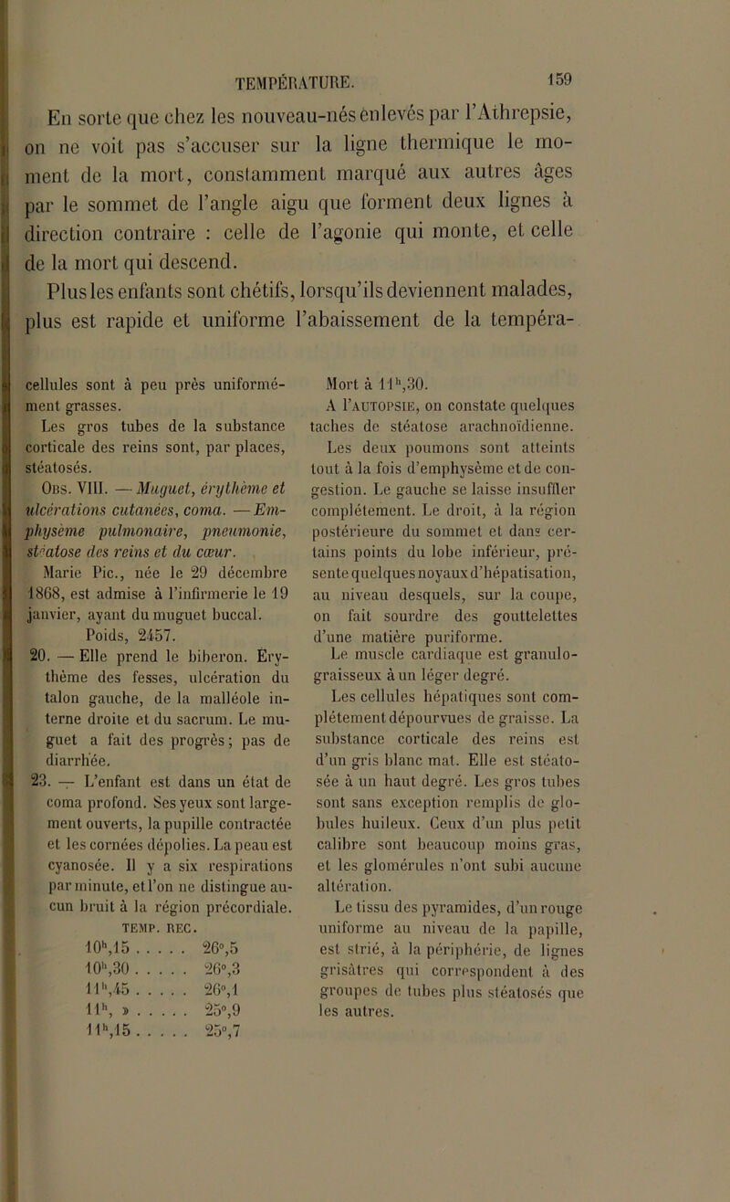En sorte que chez les nouveau-nés enlevés par l’Athrepsie, on ne voit pas s’accuser sur la ligne thermique le mo- ment de la mort, constamment marqué aux autres âges par le sommet de l’angle aigu que forment deux lignes à direction contraire : celle de l’agonie qui monte, et celle de la mort qui descend. Plus les enfants sont chétifs, lorsqu’ils deviennent malades, plus est rapide et uniforme l’abaissement de la tempéra- cellules sont à peu près uniformé- ment grasses. Les gros tubes de la substance corticale des reins sont, par places, stéatosés. Obs. VIII. — Muguet, érythème et ulcérations cutanées, coma. —Em- physème pulmonaire, pneumonie, stéatose des reins et du cœur. Marie Pic., née le 29 décembre 1868, est admise à l’infirmerie le 19 janvier, avant du muguet buccal. Poids, 2457. 20. — Elle prend le biberon. Ery- thème des fesses, ulcération du talon gauche, de la malléole in- terne droite et du sacrum. Le mu- guet a fait des progrès; pas de diarrhée. 23. — L’enfant est dans un état de coma profond. Ses yeux sont large- ment ouverts, la pupille contractée et les cornées dépolies. La peau est cyanosée. U y a six respirations par minute, et l’on ne distingue au- cun bruit à la région précordiale. TEMP. REC. 40h,15 26°,5 10h,30 26°, 3 11\45 26°, 1 llh, » 25°,9 11M5 25°.7 Mort à llh,30. A I’autopsie, on constate quelques taches de stéatose arachnoïdienne. Les deux poumons sont atteints tout à la fois d’emphysème et de con- gestion. Le gauche se laisse insuffler complètement. Le droit, à la région postérieure du sommet et dans cer- tains points du lobe inférieur, pré- sente quelques noyaux d’hépatisation, au niveau desquels, sur la coupe, on fait sourdre des gouttelettes d’une matière puriforme. Le muscle cardiaque est granulo- graisseux à un léger degré. Les cellules hépatiques sont com- plètement dépourvues dégraissé. La substance corticale des reins est d’un gris blanc mat. Elle est stéato- sée à un haut degré. Les gros tubes sont sans exception remplis de glo- bules huileux. Ceux d’un plus petit calibre sont beaucoup moins gras, et les glomérules n’ont subi aucune altération. Le tissu des pyramides, d’un rouge uniforme au niveau de la papille, est strié, à la périphérie, de lignes grisâtres qui correspondent à des groupes de tubes plus stéatosés que les autres.