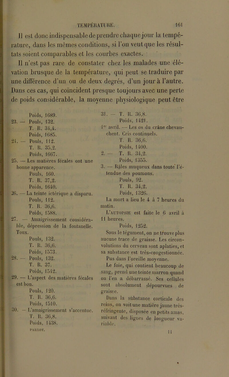 J1 est donc indispensable de prendre chaque jour la tempé- rature, dans les mêmes conditions, si l’on veut que les résul- tats soient comparables et les courbes exactes. Il n’est pas rare de constater chez les malades une élé- vation brusque de la température, qui peut se traduire par une différence d’un ou de deux degrés, d’un jour à l’autre. Dans ces cas, qui coïncident presque toujours avec une perte de poids considérable, la moyenne physiologique peut être Poids, 1689. 23. — Pouls, 132. T. R. 34,4. Poids, 1685. 21. — Pouls, 112. T. R. 35,2. Poids, 1667. 25. — Les matières fécales ont une bonne apparence. Pouls, 160. T. R. 37,2. Poids, 1640. 26. — La teinte ictérique a disparu. Pouls, 112. T. R. 36,6. Poids, 1588. 27. — Amaigrissement considéra- ble, dépression de la fontanelle. Toux. Pouls, 132. T. R. 36,6. Poids, 1573. 28. — Pouls, 132. T. R. 37. Poids, 1542. 29. — L’aspect des matières fécales est bon. Pouls, 120. T. R. 36,6. Poids, 1510. 30. — L’amaigrissement s’accentue. T. lt. 36,8. Poids, 1438. 31. - T. R. 36,8. Poids, 1421. 1er avril. — Les os du crâne chevau- chent. Gris continuels. T. R. 36,6. Poids, 1400. 2. — T. R. 34,2. Poids, 1355. 3. — Râles muqueux dans toute l’é- tendue des poumons. Pouls, 92. T. R. 34,2. Poids, 1326. La mort a lieu le 4 à 7 heures du matin. L’AUTorsiE est faite le 6 avril à 11 heures. Poids, 1252. Sous le tégument, on ne trouve plus aucune trace de graisse. Les circon- volutions du cerveau sont aplaties, et sa substance est très-congestionnée. Pus dans l’oreille moyenne. Le foie, qui contient beaucoup de sang, prend une teinte marron quand on l’en a débarrassé. Ses cellules sont absolument dépourvues de graisse. Dans la substance corticale des reins, on voit une matière jaune très- réfringente, disposée en petits amas, suivant des lignes de longueur va- riable. 11 l’AItUOT.