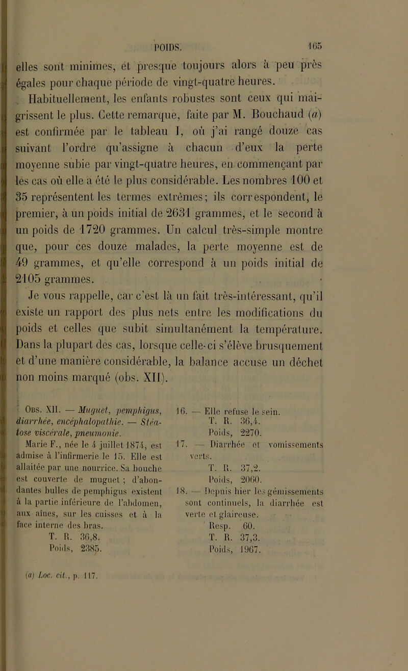 elles sont, minimes, et presque toujours alors à peu près égales pour chaque période de vingt-quatre heures. Habituellement, les enfants robustes sont ceux qui mai- grissent le plus. Cette remarque, faite par M. Bouchaud (à) est confirmée par le tableau I, où j’ai rangé douze cas suivant l’ordre qu’assigne à chacun d’eux la perte moyenne subie par vingt-quatre heures, en commençant par les cas où elle a été le plus considérable. Les nombres 100 et 35 représentent les termes extrêmes; ils correspondent, le premier, à un poids initial de 2631 grammes, et le second à un poids de 1720 grammes. Un calcul très-simple montre que, pour ces douze malades, la perte moyenne est de 49 grammes, et qu’elle correspond à un poids initial de 2105 grammes. Je vous rappelle, car c’est là un fait très-intéressant, qu’il existe un rapport des plus nets entre les modifications du poids et celles que subit simultanément la température. Dans la plupart des cas, lorsque celle-ci s’élève brusquement et d’une manière considérable, la balance accuse un déchet non moins marqué (obs. XII). Obs. XII. — Muguet, pemphigus, 16. — Elle refuse le sein. diarrhée, encéphalopathie. — Stéa- T. R. 36,4. tose viscérale, pneumonie. Poids, 2270. Marie F., née le 4 juillet 1874, est 17. — Diarrhée et vomissements admise à l’infirmerie le 15. Elle est verts. allaitée par une nourrice. Sa bouche T. R. 37,2. est couverte de muguet ; d’abon- Poids, 2060. dantes bulles de pemphigus existent 18. — Depuis hier les gémissements à la partie inférieure de l’abdomen, sont continuels, la diarrhée est aux aines, sur les cuisses et à la verte et glaireuse. face interne des bras. Resp. 60. T. R. 36,8. T. R. 37,3. Poids, 2385. Poids, 1907. (a) Loc. cil., p. 117.