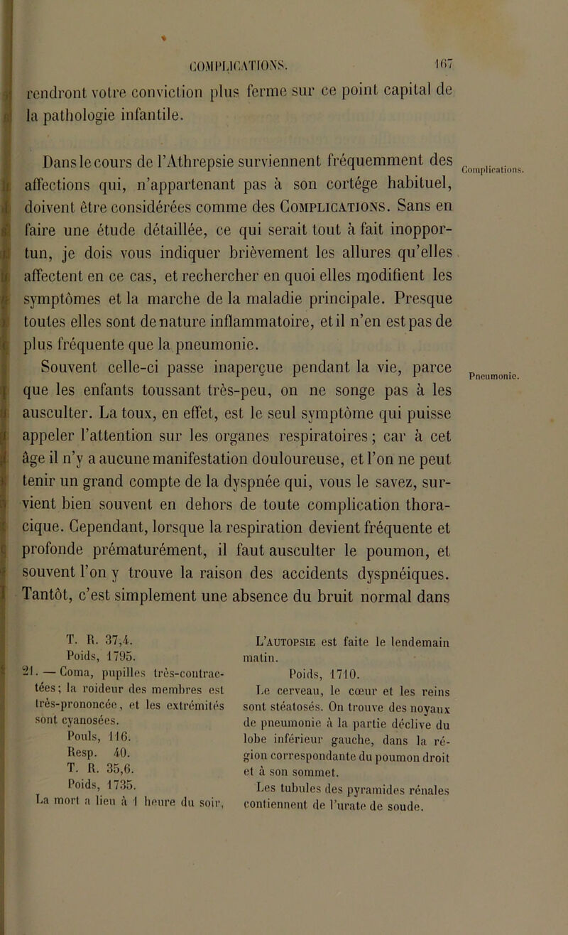 % rendront votre conviction plus ferme sur ce point capital de la pathologie infantile. Dans le cours de l’Athrepsie surviennent fréquemment des affections qui, n’appartenant pas à son cortège habituel, doivent être considérées comme des Complications. Sans en faire une étude détaillée, ce qui serait tout à fait inoppor- tun, je dois vous indiquer brièvement les allures qu’elles affectent en ce cas, et rechercher en quoi elles modifient les symptômes et la marche de la maladie principale. Presque toutes elles sont dénaturé inflammatoire, et il n’en est pas de plus fréquente que la pneumonie. Souvent celle-ci passe inaperçue pendant la vie, parce que les enfants toussant très-peu, on ne songe pas à les ausculter. La toux, en effet, est le seul symptôme qui puisse appeler l’attention sur les organes respiratoires ; car à cet âge il n’y a aucune manifestation douloureuse, et l’on ne peut tenir un grand compte de la dyspnée qui, vous le savez, sur- vient bien souvent en dehors de toute complication thora- cique. Cependant, lorsque la respiration devient fréquente et profonde prématurément, il faut ausculter le poumon, et souvent l’on y trouve la raison des accidents dyspnéiques. Tantôt, c’est simplement une absence du bruit normal dans Complications. Pneumonie. T. R. 37,4. Poids, 1795. 21.—Coma, pupilles très-contrac- tées; la roideur des membres est Irès-prononcée, et les extrémités sont cyanosées. Pouls, 116. Resp. 40. T. R. 35,6. Poids, 1735. La mort a lien à I heure du soir, L’autopsie est faite le lendemain matin. Poids, 1710. I^e cerveau, le cœur et les reins sont stéatosés. On trouve des noyaux de pneumonie à la partie déclive du lobe inférieur gauche, dans la ré- gion correspondante du poumon droit et à son sommet. Les tubules des pyramides rénales contiennent de l’urate de soude.