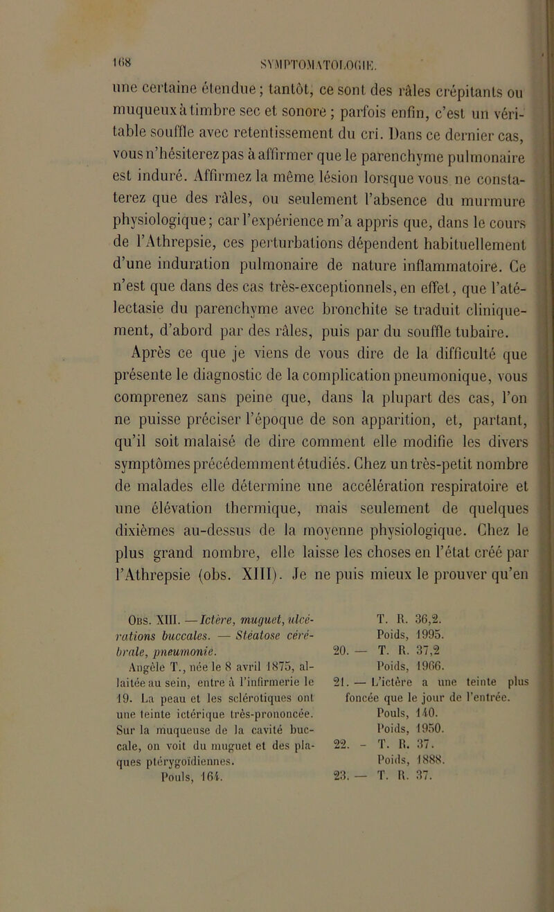 SY:\I PTOMATOLORIK. une certaine étendue ; tantôt, ce sont des râles crépitants ou muqueux à timbre sec et sonore ; parfois enfin, c’est un véri- table souffle avec retentissement du cri. Dans ce dernier cas, vous n’hésiterez pas à affirmer que le parenchyme pulmonaire est induré. Affirmez la même lésion lorsque vous ne consta- terez que des râles, ou seulement l’absence du murmure physiologique; car l’expérience m’a appris que, dans le cours de l’Athrepsie, ces perturbations dépendent habituellement d’une induration pulmonaire de nature inflammatoire. Ce n’est que dans des cas très-exceptionnels, en effet, que l’até- lectasie du parenchyme avec bronchite se traduit clinique- ment, d’abord par des râles, puis par du souffle tubaire. Après ce que je viens de vous dire de la difficulté que présente le diagnostic de la complication pneumonique, vous comprenez sans peine que, dans la plupart des cas, l’on ne puisse préciser l’époque de son apparition, et, partant, qu’il soit malaisé de dire comment elle modifie les divers symptômes précédemment étudiés. Chez un très-petit nombre de malades elle détermine une accélération respiratoire et une élévation thermique, mais seulement de quelques dixièmes au-dessus de la moyenne physiologique. Chez le plus grand nombre, elle laisse les choses en l’état créé par l’Athrepsie (obs. XIII). Je ne puis mieux le prouver qu’en Obs. XIII. —Ictère, muguet, ulcé- rations buccales. — Stéatose céré- brale, pneumonie. Angèle T., née le 8 avril 1875, al- laitée au sein, entre à l’infirmerie le 19. La peau et les sclérotiques ont une leinte ictérique très-prononcée. Sur la muqueuse de la cavité buc- cale, on voit du muguet et des pla- ques ptérvgoïdiennes. Pouls, 164. T. 1t. 36,2. Poids, 1995. 20. — T. R. 37,2 Poids, 1966. 21. — L’ictère a une teinte plus foncée que le jour de l’entrée. Pouls, 140. Poids, 1950. 22. - T. R. 37. Poids, 1888. 23. — T. R. 37.
