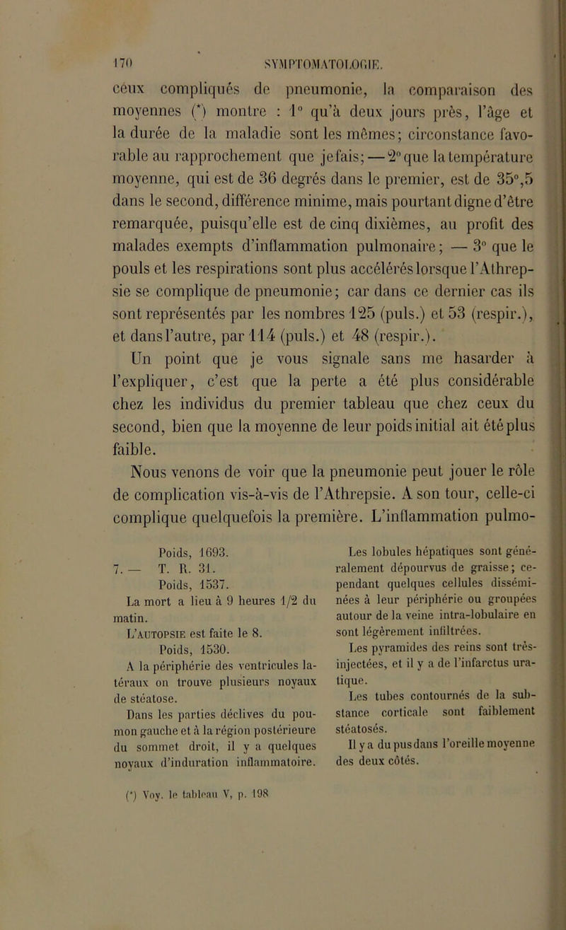 ceux compliqués cle pneumonie, la comparaison des moyennes (*) montre : 1° qu’à deux jours près, l’àge et la durée de la maladie sont les mêmes; circonstance favo- rable au rapprochement que jefais;— 2° que la température moyenne, qui est de 36 degrés dans le premier, est de 35°,5 dans le second, différence minime, mais pourtant digne d’être remarquée, puisqu’elle est de cinq dixièmes, au profit des malades exempts d’inflammation pulmonaire ; — 3° que le pouls et les respirations sont plus accélérés lorsque l’Athrep- sie se complique de pneumonie; car dans ce dernier cas ils sont représentés par les nombres 125 (puis.) et 53 (respir.), et dansl’autre, par 114 (puis.) et 48 (respir.). Un point que je vous signale sans me hasarder à l’expliquer, c’est que la perte a été plus considérable chez les individus du premier tableau que chez ceux du second, bien que la moyenne de leur poids initial ait été plus faible. Nous venons de voir que la pneumonie peut jouer le rôle de complication vis-à-vis de l’Athrepsie. A son tour, celle-ci complique quelquefois la première. L’inflammation pulmo- Les lobules hépatiques sont géné- ralement dépourvus de graisse; ce- pendant quelques cellules dissémi- nées à leur périphérie ou groupées autour de la veine intra-lobulaire en sont légèrement infiltrées. Les pyramides des reins sont très- injectées, et il y a de l’infarctus ura- lique. Les tubes contournés de la sub- stance corticale sont faiblement stéatosés. Il y a dupusdans l’oreille moyenne des deux côtés. Poids, 1693. 7. — T. R. 31. Poids, 1537. La mort a lieu à 9 heures 1/2 du matin. L’autopsie est faite le 8. Poids, 1530. A la périphérie des ventricules la- téraux on trouve plusieurs noyaux de stéatose. Dans les parties déclives du pou- mon gauche et à la région postérieure du sommet droit, il y a quelques noyaux d’induration inflammatoire. (*) Voy. le tableau V, p. 198