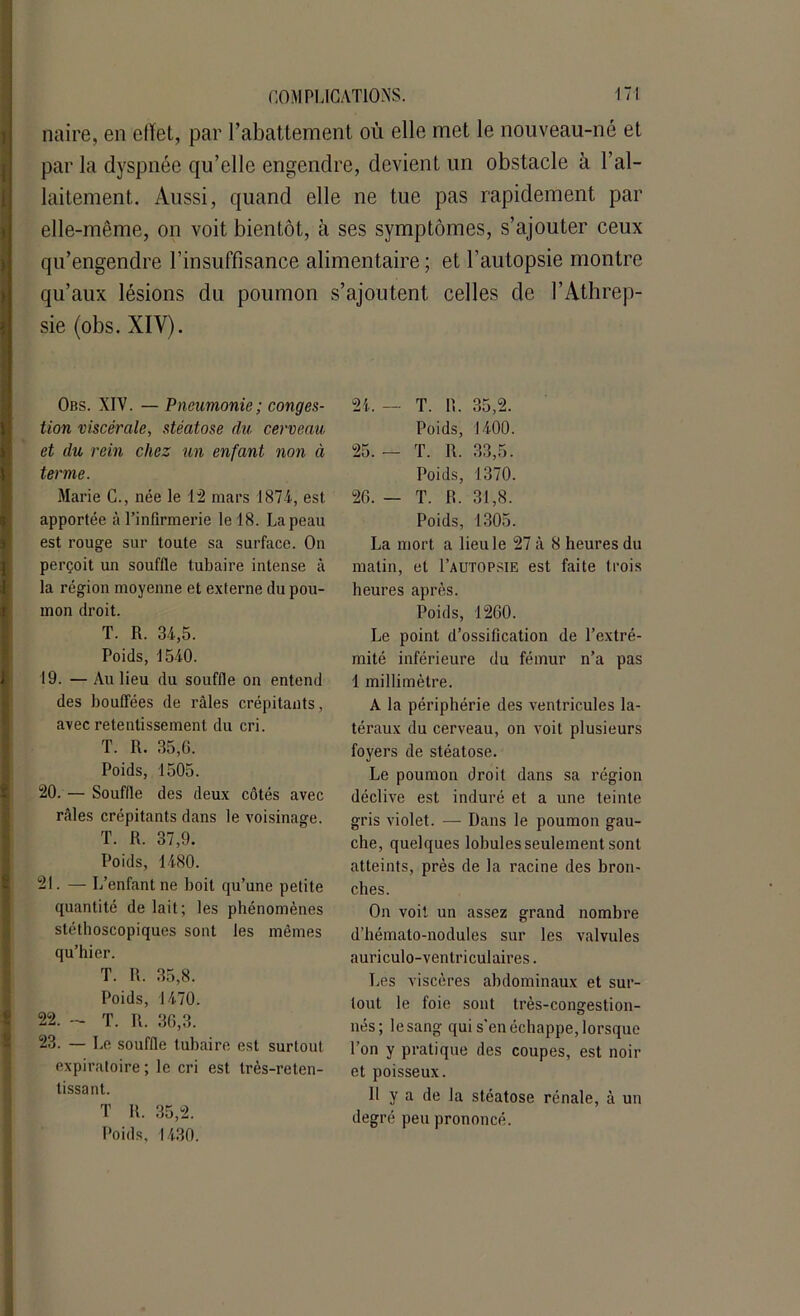 naire, en effet, par l’abattement où elle met le nouveau-né et par la dyspnée qu’elle engendre, devient un obstacle à l’al- laitement. Aussi, quand elle ne tue pas rapidement par elle-même, on voit bientôt, à ses symptômes, s’ajouter ceux qu’engendre l’insuffisance alimentaire ; et l’autopsie montre qu’aux lésions du poumon s’ajoutent celles de l’Athrep- sie (obs. XIV). Obs. XIV. —Pneumonie ; conges- tion viscérale, stéatose du cerveau et du rein chez un enfant non à terme. Marie C., née le 12 mars 1874, est apportée à l’infirmerie le 18. La peau est rouge sur toute sa surface. On perçoit un souffle tubaire intense à la région moyenne et externe du pou- mon droit. T. R. 34,5. Poids, 1540. 19. — Au lieu du souffle on entend des bouffées de râles crépitants, avec retentissement du cri. T. R. 35,0. Poids, 1505. 20. — Souffle des deux côtés avec râles crépitants dans le voisinage. T. R. 37,9. Poids, 1480. 21. — L’enfant ne boit qu’une petite quantité de lait; les phénomènes stéthoscopiques sont les mêmes qu’hier. T. R. 35,8. Poids, 1470. 22. - T. It. 36,3. 23. — Le souffle tubaire est surtout expiratoire; le cri est très-reten- tissant. T R. 35,2. Poids, 1430. 24. — T. R. 35,2. Poids, 1400. 25. — T. R. 33,5. Poids, 1370. 26. — T. R. 31,8. Poids, 1305. La mort a lieu le 27 â 8 heures du matin, et I’autopsie est faite trois heures après. Poids, 1260. Le point d’ossification de l’extré- mité inférieure du fémur n’a pas 1 millimètre. A la périphérie des ventricules la- téraux du cerveau, on voit plusieurs foyers de stéatose. Le poumon droit dans sa région déclive est induré et a une teinte gris violet. — Dans le poumon gau- che, quelques lobules seulement sont atteints, près de la racine des bron- ches. On voit un assez grand nombre d’hémato-nodules sur les valvules auriculo-ventriculaires. Les viscères abdominaux et sur- tout le foie sont très-congestion- nés; lesang qui s'en échappe, lorsque l’on y pratique des coupes, est noir et poisseux. Il y a de la stéatose rénale, à un degré peu prononcé.