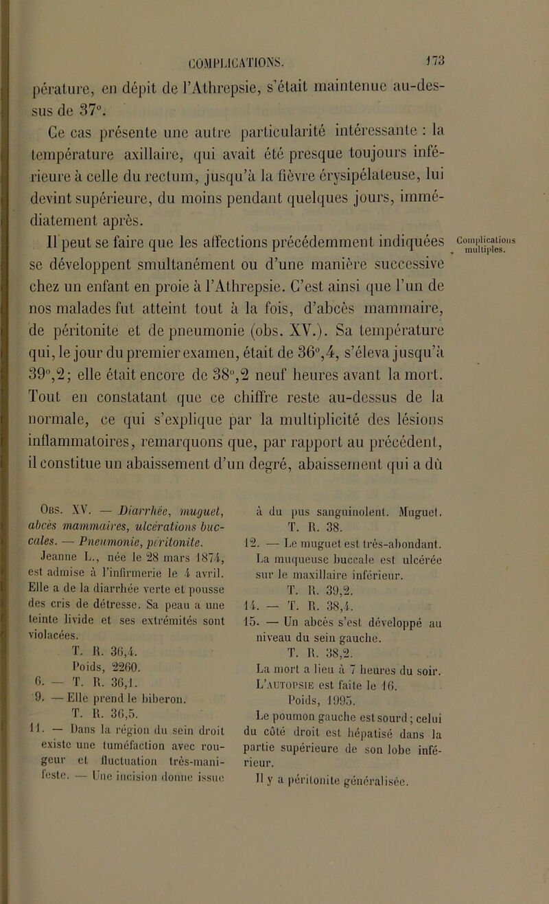 péralure, en dépit de l’Athrepsie, s’était maintenue ait-des- sus de 37°. Ce cas présente une autre particularité intéressante : la température axillaire, qui avait été presque toujours infé- rieure à celle du rectum, jusqu’à la fièvre érysipélateuse, lui devint supérieure, du moins pendant quelques jours, immé- diatement après. Il peut se faire que les affections précédemment indiquées c3^‘m,s se développent smultanément ou d’une manière successive chez un enfant en proie à l’Athrepsie. C’est ainsi que l’un de nos malades fut atteint tout à la fois, d’abcès mammaire, de péritonite et de pneumonie (obs. XV.). Sa température qui, le jour du premier examen, était de 36°,4, s’éleva jusqu’à 39°,2; elle était encore de 38°,5 neuf heures avant la mort. Tout en constatant que ce chiffre reste au-dessus de la normale, ce qui s’explique par la multiplicité des lésions inflammatoires, remarquons que, par rapport au précédent, il constitue un abaissement d’un degré, abaissement qui a dù Obs. XV. — Diarrhée, muguet, abcès mammaires, ulcérations buc- cales. — Pneumonie, péritonite. Jeanne L., née le 28 mars 1874, est admise à l’infirmerie le 4 avril. Elle a de la diarrhée verte et pousse des cris de détresse. Sa peau a une teinte livide et ses extrémités sont violacées. T. R. 36,4. Poids, 2260. 6. — T. R. 36,1. 9. —Elle prend le biberon. T. R. 36,5. M. — Dans la région du sein droit existe une tuméfaction avec rou- geur et lluctualion très-mani- leste. — Une incision donne issue à du pus sanguinolent. Muguet. T. R. 38. 12. — Le muguet est très-abondant. La muqueuse buccale est ulcérée sur le maxillaire inférieur. T. R. 39,2. 14. — T. R. 38,4. 15. — Un abcès s’est développé au niveau du sein gauche. T. R. 38,2. La mort a lieu à 7 heures du soir. L’autopsie est faite le 16. Poids, 1995. Le poumon gauche est sourd ; celui du côté droit est hépatisé dans la partie supérieure de son lobe infé- rieur. U y a péritonite généralisée.