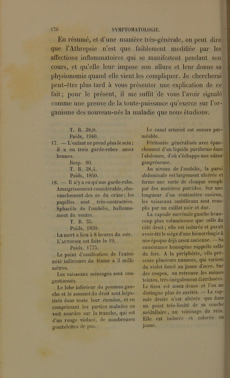 En résumé, el d’une manière Irès-générale, on peut dire que l’Athrepsie n’est que faiblement modifiée par les affections inflammatoires qui se manifestent pendant son cours, et qu’elle leur impose son allure et leur donne sa physionomie quand elle vient les compliquer. Je chercherai peut-être plus Lard à vous présenter une explication de ce fait; pour le présent, il me suffit de vous l’avoir signalé comme une preuve de la toute-puissance qu’exerce sur l’or- ganisme des nouveau-nés la maladie que nous étudions. T. R. 38,0. Poids, 1940. 17. — L’enfant ne prend plus le sein ; il a eu trois garde-robes assez bonnes. Resp. 80. T. R. 38,4. Poids, 1850. 18. — Il n’y a eu qu’une garde-robe. Amaigrissement considérable, che- vauchement des os du crâne; les pupilles sont . très-contractées. Sphacèle de l’ombilic, ballonne- ment du ventre. T. R. 35. Poids, 1830. La mort a lieu à 8 heures du soir. L’autopsie est faite le 19. Poids, 1775. Le point d’ossification de l’extré- mité inférieure du fémur a 3 milli- mètres. Les vaisseaux méningés sont con- gestionnés. Le lobe inférieur du poumon gau- che et le sommet du droit sont hépa- tisés dans toute leur étendue, et en comprimant les parties malades on voit sourdre sur la tranche, qui est d’un rouge violacé, de nombreuses gouttelettes de pus. Le canal artériel est encore per- méable. Péritonite généralisée avec épan- chement d’un liquide puriforme dans l'abdomen, d’où s’échappe une odeur gangréneuse. Au niveau de l’ombilic, la paroi abdominale est largement ulcérée et forme une sorte de cloaque rempli par des matières putrides. Sur une longueur d’un centimètre environ, les vaisseaux ombilicaux sont rem- plis par un caillot noir et dur. La capsule surrénale gauche beau- coup plus volumineuse que celle du côté droit ; elle est indurée et parait avoir été le siège d’une hémorrhagie à une époque déjà assez ancienne. — Sa j consistance homogène rappelle celle du foie. A la périphérie, elle pré- . sente plusieurs nuances, qui varient du violet foncé au jaune d'ocre. Sur des coupes, on retrouve les mêmes 9 teintes, très-inégalement distribuées. 1 Le tissu est assez dense et 1 on ne distingue plus de cavités. — La cap- sule droite n’est altérée que dans un point très-limité de sa couche f médullaire, au voisinage du rein. Elle est indurée el colorée en | jaune.