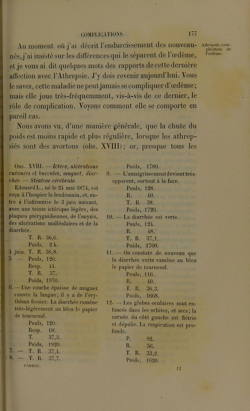 Au moment où j’ai décrit l’endurcissement des nouveau- nés, j’ai insisté sur les différences qui le séparent de l’œdème, et je vous ai dit quelques mots des rapports de cette dernière affection avec l’Athrepsie. J’y dois revenir aujourd’hui. Vous le savez, cette maladie ne peut jamais se compliquer d’œdème ; mais elle joue très-fréquemment, vis-à-vis de ce dernier, le rôle de complication. Voyons comment elle se comporte en pareil cas. Nous avons vu, d’une manière générale, que la chute du poids est moins rapide et plus régulière, lorsque les athrep- siés sont des avortons (obs. XVIII); or, presque tous les Atlircpsic, com- plication do I'œdcmo. Obs. XV11I. —Ictère, ulcérations cutanées et buccales, muguet, diar- rhée. — Stéatose cérébrale. Edouard L., né le 24 mai 1874, est reçu à l’hospice le lendemain, et, en- tre à l’infirmerie le 3 juin suivant, avec une teinte ictérique légère, des plaques ptérygoïdiennes, de Ponyxis, des ulcérations malléolaires et de la diarrhée. T. R. 36,6. Poids, 2 k. 4 juin. T. R. 36,8. 5 — Pouls, 120. Resp. 44. T. R. 37. Poids, 1970. 6. — Une couche épaisse de muguet couvre la langue; il y a de l’éry- thème fessier. La diarrhée ramène très-légèrement au bleu le papier de tournesol. Pouls, 120. Resp. 68. T. 37,3. Poids, 1920. T. R. 37,4. T. R. 37,7. PAHKOT. Poids, 1780. 9. — L’amaigrissement devient très- apparent, surtout à la face. Pouls, 128. R. 40. T. R. 38. Poids, 1720. 10. — La diarrhée est verte. Pouls, 124. R. 48/ T. IL 37,1. ■ Poids, 1700. 11. — On constate de nouveau que la diarrhée verte ramène au bleu le papier de tournesol. Pouls, 116. R. 40. T. R. 36,3. Poids, 1668. 12. — Les globes oculaires sont en- foncés dans les orbites, et secs; la cornée du côté gauche est flétrie et dépolie. La respiration est pro- fonde. P. 92. R. 56. T. IL 33,2. Poids, 1620.