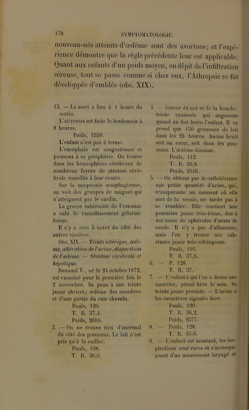 J 7S nouveau-nés atteints d’œdème sont des avortons; et l’expé- rience démontre que la règle précédente leur est applicable. Quant aux enfants d’un poids moyen, en dépit de l’infiltration séreuse, tout se passe comme si chez eux, l’Athrepsie se fût développée d’emblée (obs. XIX). 13. — La mort a lieu à 1 heure du matin. L’autopsie est faite le lendemain à 8 heures. Poids, 1550. L’enfant n’est pas à terme. L’encéphale est congestionné et poisseux à-sa périphérie. On trouve dans les hémisphères cérébraux de nombreux foyers de stéatose céré- brale ramollis à leur centre. Sur la muqueuse œsophagienne, on voit des groupes de muguet qui n’atteignent pas le cardia. La grosse tubérosité de l’estomac a subi le ramollissement gélatini- forme. 11 n’y a rien à noter du côté des autres viscères. Obs. XIX .— Teinte ictérique, œdè- me, altération de Vurinedisparition de l’œdème. — Stéatose cérébrale et hépatique. Rémond V., né le 24 octobre 1872, est examiné pour la première fois le 2 novembre. Sa peau a une teinte jaune abricot; œdème des membres et d’une partie du cuir chevelu. Pouls, 120. T. R. 37,4. Poids, 2616. 3. — On ne trouve rien d’anormal du côté des poumons. Le lait n’est pris qu’à la cuiller. Pouls, 108. T. R. 36,6. 4. — Autour du nez et de la bouche, teinte cyanosée qui augmente quand on fait boire l’enfant. Il ne prend que 150 grammes de lait dans les 24 heures. Aucun bruit soit au cœur, soit dans les pou- mons. L’œdème diminue. Pouls, 112. T. R. 36,8. Poids, 2546. 5. — On obtient par le cathétérisme une petite quantité d’urine, qui, transparente au moment où elle sort de la vessie, ne tarde pas à se troubler. Elle contient une poussière jaune irès-ténue, due à des amas de sphérules d’urale de soude. Il n’y a pas d’albumine, mais l’on y trouve une sub- stance jaune très-réfringente. Pouls, 116. T. R. 37,6. 6. — P. 128. T. R. 37. 7. — L’enfant à qui l’on a donné une nourrice, prend bien le sein. Sa teinte jaune persiste. —L’urine a les caractères signalés hier. Pouls, 120. T. R. 36,2. Poids, 2377. 8. — Pouls, 128. T. R. 35,6. fl. — L'enfant est mourant, les ins- pirations sont rares et s’accompa* gnent d’un mouvement laryngé et