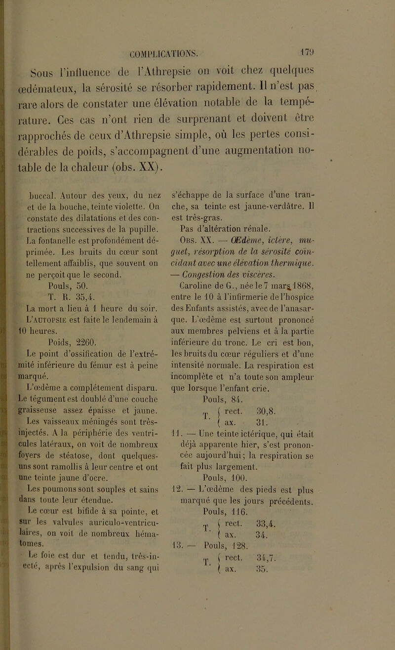 Sous l’influence do l’Athrepsie on voit chez quelques œdémateux, la sérosité se résorber rapidement. Il n’est pas rare alors de constater une élévation notable de la tempé- rature. Ces cas n’ont rien de surprenant et doivent être rapprochés de ceux d’Athrepsie simple, où les pertes consi- dérables de poids, s’accompagnent d’une augmentation no- table de la chaleur (obs. XX). buccal. Autour des yeux, du nez et de la bouche, teinte violette. On constate des dilatations et des con- tractions successives de la pupille. La fontanelle est profondément dé- primée. Les bruits du cœur sont tellement affaiblis, que souvent on ne perçoit que le second. Pouls, 50. T. 1t. 35,4. La mort a lieu à 1 heure du soir. L’autopsie est faite le lendemain à 10 heures. Poids, 2260. Le point d’ossilication de l’extré- mité inférieure du fémur est à peine marqué. L’œdème a complètement disparu. Le tégument est doublé d’une couche graisseuse assez épaisse et jaune. Les vaisseaux méningés sont très- injectés. A la périphérie des ventri- cules latéraux, on voit de nombreux foyers de stéatose, dont quelques- uns sont ramollis à leur centre et ont une teinte jaune d’ocre. Les poumons sont souples et sains dans toute leur étendue. Le cœur est bifide à sa pointe, et sur les valvules auriculo-ventricu- laires, on voit de nombreux héma- tomes. Le foie est dur et tendu, Irès-in- eclé, après l’expulsion du sang qui s’échappe de la surface d’une tran- che, sa teinte est jaune-verdâtre. 11 est très-gras. Pas d’altération rénale. Obs. XX. — Œdème, ictère, mu- guet, résorption de la sérosité coïn- cidant avec une élévation thermique. — Congestion des viscères. Caroline de G., née le 7 mars, 1868, entre le 10 à l’infirmerie de l’hospice des Enfants assistés, avec de l’anasar- que. L’œdème est surtout prononcé aux membres pelviens et à la partie inférieure du tronc. Le cri est bon, les bruits du cœur réguliers et d’une intensité normale. La respiration est incomplète et n’a toute son ampleur que lorsque l’enfant crie. Pouls, 84. ,p ( rect. 30,8. ( ax. 31. U. — Une teinteictérique, qui était déjà apparente hier, s’est pronon- cée aujourd’hui ; la respiration se fait plus largement. Pouls, 100. 12. — L’œdème des pieds est plus marqué que les jours précédents. 33,4. 34. 34,7. 35. 13. — T. T. Pouls, 116. rect. ax. Pouls, 128. ( rect. { ax.