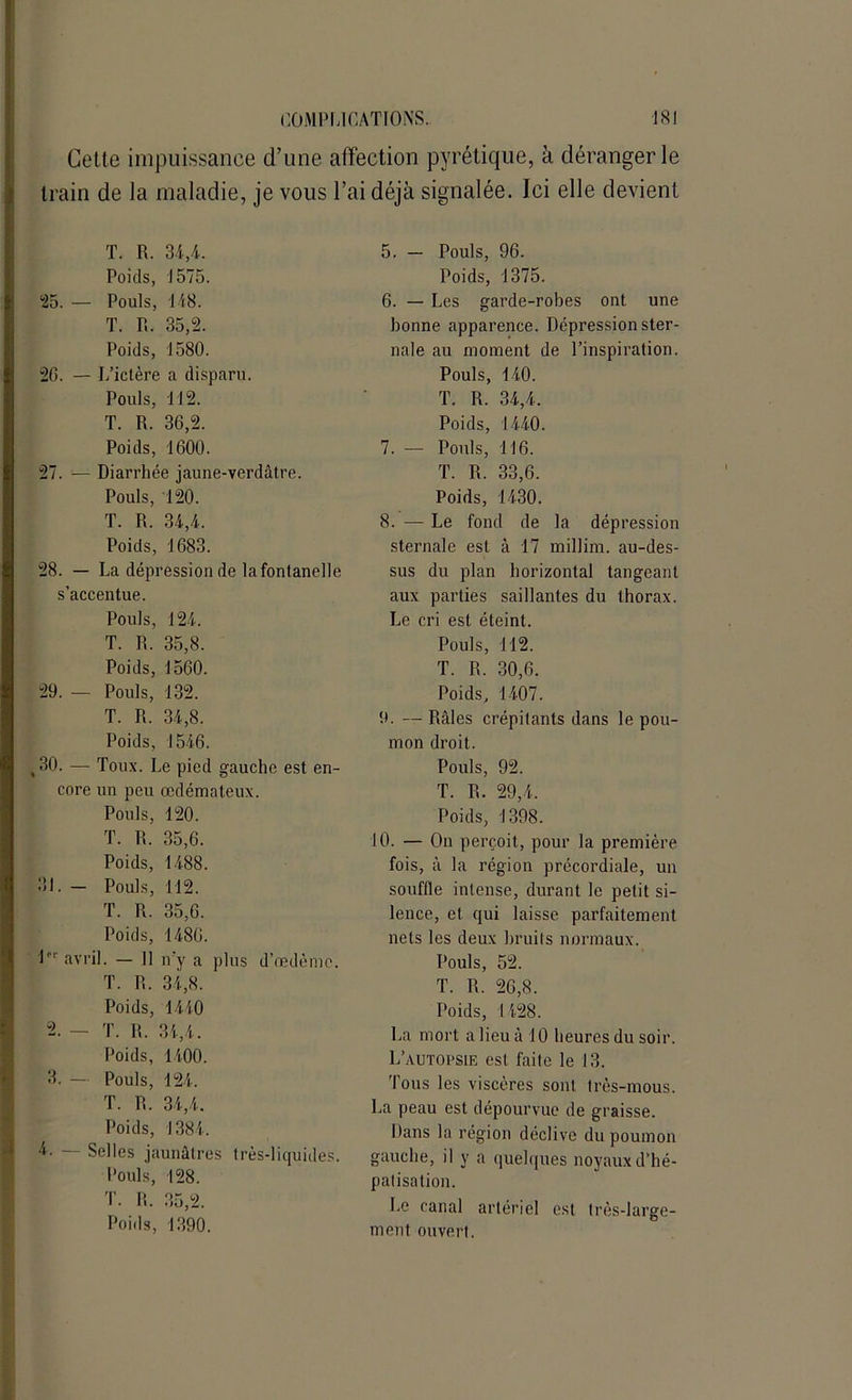 Cette impuissance d’une affection pyrétique, à déranger le train de la maladie, je vous l’ai déjà signalée. Ici elle devient T. R. 34,4. Poids, 1575. 25. — Pouls, 148. T. R. 35,2. Poids, 1580. 20. — L’ictère a disparu. Pouls, 112. T. R. 36,2. Poids, 1600. 27. — Diarrhée jaune-verdâtre. Pouls, 120. T. R. 34,4. Poids, 1683. 28. — La dépression de la fontanelle s’accentue. Pouls, 124. T. R. 35,8. Poids, 1560. 29. — Pouls, 132. T. R. 34,8. Poids, 1546. ,30. — Toux. Le pied gauche est en- core un peu œdémateux. Pouls, 120. T. R. 35,6. Poids, 1488. 31. — Pouls, 112. T. R. 35,6. Poids, 1480. lPr avril. — Il n’y a plus d’œdème. T. R. 34,8. Poids, 1440 “2. — T. R. 34,4. Poids, 1400. 3. — Pouls, 124. T. R. 34,4. Poids, 1384. 4. — Selles jaunâtres très-liquides. Pouls, 128. T. R. 35,2. Poids, 1390. 5. — Pouls, 96. Poids, 1375. 6. — Les garde-robes ont une bonne apparence. Dépression ster- nale au moment de l’inspiration. Pouls, 140. T. R. 34,4. Poids, 1440. 7. — Pouls, 116. T. R. 33,6. Poids, 1430. 8. — Le fond de la dépression sternale est à 17 millim. au-des- sus du plan horizontal tangeant aux parties saillantes du thorax. Le cri est éteint. Pouls, 112. T. R. 30,6. Poids, 1407. 9. — Râles crépitants dans le pou- mon droit. Pouls, 92. T. R. 29,4. Poids, 1398. 10. — On perçoit, pour la première fois, à la région précordiale, un souffle intense, durant le petit si- lence, et qui laisse parfaitement nets les deux bruits normaux. Pouls, 52. T. R. 26,8. Poids, 1428. La mort a lieu à 10 heures du soir. L’autopsie est faite le 13. Tous les viscères sont très-mous. La peau est dépourvue de graisse. Dans la région déclive du poumon gauche, il y a quelques noyaux d’hé- patisation. Le canal artériel est très-large- ment ouvert.