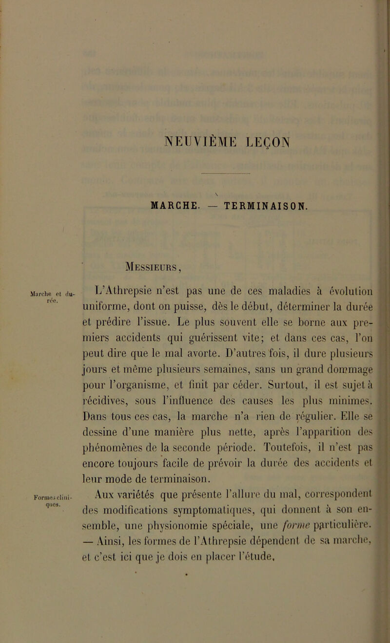 NEUVIÈME LEÇON \ MARCHE. — TERMINAISON. Messieurs, Marche et (iu- L’Athrepsie n’est pas une de ces maladies à évolution uniforme, dont on puisse, dès le début, déterminer la durée et prédire l’issue. Le plus souvent elle se borne aux pre- miers accidents qui guérissent vite; et dans ces cas, l’on peut dire que le mal avorte. D’autres fois, il dure plusieurs jours et même plusieurs semaines, sans un grand dommage pour l’organisme, et finit par céder. Surtout, il est sujet à récidives, sous l’influence des causes les plus minimes. Dans tous ces cas, la marche n’a rien de régulier. Elle se dessine d’une manière plus nette, après l’apparition des phénomènes de la seconde période. Toutefois, il n’est pas encore toujours facile de prévoir la durée des accidents et leur mode de terminaison. Formai eu ni- Aux variétés que présente l’allure du mal, correspondent des modifications symptomatiques, qui donnent à son en- semble, une physionomie spéciale, une forme particulière. — Ainsi, les formes de l’Athrepsie dépendent de sa marche, et c’est ici que je dois en placer l’étude.