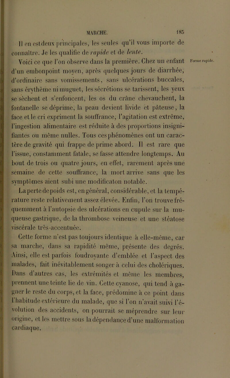 Il en est deux principales, les seules qu’il vous importe de connaître. Je les qualifie de rapide et de lente. Voici ce que l’on observe dans la première. Chez un entant Forme rapide, d'un embonpoint moyen, après quelques jours de diarrhée, d’ordinaire sans vomissements, sans ulcérations buccales, sans érythème ni muguet, les sécrétions se tarissent, les yeux se sèchent et s’enfoncent, les os du crâne chevauchent, la fontanelle se déprime, la peau devient livide et pâteuse, la face et le cri expriment la souffrance, l’agitation est extrême, l’ingestion alimentaire est réduite à des proportions insigni- fiantes ou même milles. Tous ces phénomènes ont un carac- tère de gravité qui frappe de prime abord. Il est rare que l’issue, constamment fatale, se fasse attendre longtemps. Au bout de trois ou quatre jours, en effet, rarement après une semaine de cette souffrance, la mort arrive sans que les symptômes aient subi une modificaton notable. La perte de poids est, en général, considérable, et la tempé- rature reste relativement assez élevée. Enfin, l’on trouve fré- quemment à l’autopsie des ulcérations en cupule sur la mu- queuse gastrique, de la thrombose veineuse et une stéatose viscérale très-accentuée. Cette forme n’est pas toujours identique à elle-même, car sa marche, dans sa rapidité même, présente des degrés. Ainsi, elle est parfois foudroyante d’emblée et l’aspect des malades, fait inévitablement songer à celui des cholériques. Dans d’autres cas, les extrémités et même les membres, prennent une teinte lie de vin. Cette cyanose, qui tend à ga- gner le reste du corps, et la face, prédomine à ce point dans l’habitude extérieure du malade, que si l’on n’avait suivi l’é- volution des accidents, on pourrait se méprendre sur leur origine, et les mettre sous la dépendance d’une malformation cardiaque.