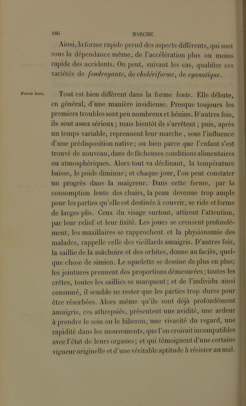Ainsi, la forme rapide prend des aspects ditTérents, qui sont sous la dépendance même, de l’accélération plus ou moins rapide des accidents. On peut, suivant les cas, qualifier ces variétés de foudroyante, de cholériforme, de cyano tique. Forme lente. Tout est bien différent dans la forme lente. Elle débute, en général, d’une manière insidieuse. Presque toujours les premiers troubles sont peu nombreux et bénins. D’autres fois, ils sont assez sérieux ; mais bientôt ils s’arrêtent ; puis, après lin temps variable, reprennent leur marche , sous l’influence d’une prédisposition native ; ou bien parce que l’enfant s’est trouvé de nouveau, dans de fâcheuses conditions alimentaires ou atmosphériques. Alors tout va déclinant, la température baisse, le poids diminue; et chaque jour, l’on peut constater un progrès dans la maigreur. Dans cette forme, par la consomption lente des chairs, la peau devenue trop ample pour les parties qu’elle est destinée à couvrir, se ride et forme de larges plis. Ceux du visage surtout, attirent l’attention, par leur relief et leur fixité. Les joues se creusent profondé- ment, les maxillaires se rapprochent et la physionomie des malades, rappelle celle des vieillards amaigris. D’autres fois, la saillie de la mâchoire et des orbites, donne au faciès, quel- que chose de simien. Le squelette se dessine de plus en plus; les jointures prennent des proportions démesurées ; toules les crêtes, toutes les saillies se marquent; et de l’individu ainsi consumé, il semble ne rester que les parties trop dures pour être résorbées. Alors même qu’ils sont déjà profondément amaigris, ces alhrepsiés, présentent une avidité, une ardeur à prendre le sein ou le biberon, une vivacité du regard, une rapidité dans les mouvements, que l’on croirait incompatibles avec l’état de leurs organes; et qui témoignent d’une certaine vigueur originelle et d’une véritable aptitude ;i résisterai! mal.