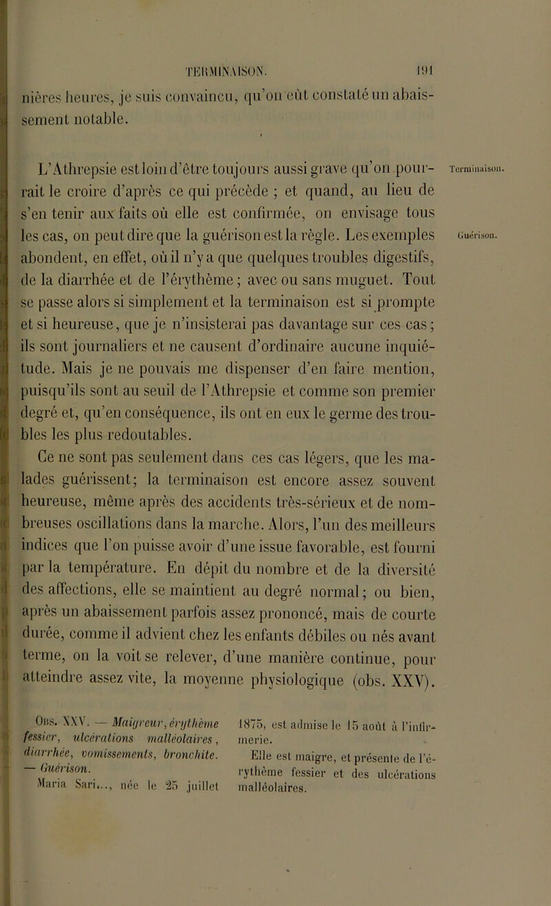 mÊOB&mi sentent notable. L’Athrepsie est loin d’être toujours aussi grave qu’on pour- rait le croire d’après ce qui précède ; et quand, au lieu de s’en tenir aux'faits où elle est confirmée, on envisage tous les cas, on peut dire que la guérison est la règle. Les exemples abondent, en effet, où il n’y a que quelques troubles digestifs, de la diarrhée et de l’érythème ; avec ou sans muguet. Tout se passe alors si simplement et la terminaison est si prompte et si heureuse, que je n’insisterai pas davantage sur ces cas ; ils sont journaliers et ne causent d’ordinaire aucune inquié- tude. Mais je ne pouvais me dispenser d’en faire mention, puisqu’ils sont au seuil de l’Athrepsie et comme son premier degré et, qu’en conséquence, ils ont en eux le germe des trou- (o blés les plus redoutables. Ce ne sont pas seulement dans ces cas légers, que les ma- lades guérissent; la terminaison est encore assez souvent heureuse, même après des accidents très-sérieux et de nom- breuses oscillations dans la marche. Alors, Tun des meilleurs indices que l’on puisse avoir d’une issue favorable, est fourni par la température. En dépit du nombre et de la diversité des affections, elle se maintient au degré normal ; ou bien, après un abaissement parfois assez prononcé, mais de courte durée, comme il advient chez les enfants débiles ou nés avant terme, on la voit se relever, d’une manière continue, pour atteindre assez vite, la moyenne physiologique (obs. XXY). Obs. XXV. — Maigreur, érythème 1875, est admise le 15 août à l’intir- fessier, ulcérations malléolaires, inerie. diarrhée, vomissements, bronchite. Elle est maigre, et présente de l’é- — Guérison. Maria Sari,.., née le 25 juillet rytheme fessier et des ulcérations malléolaires.