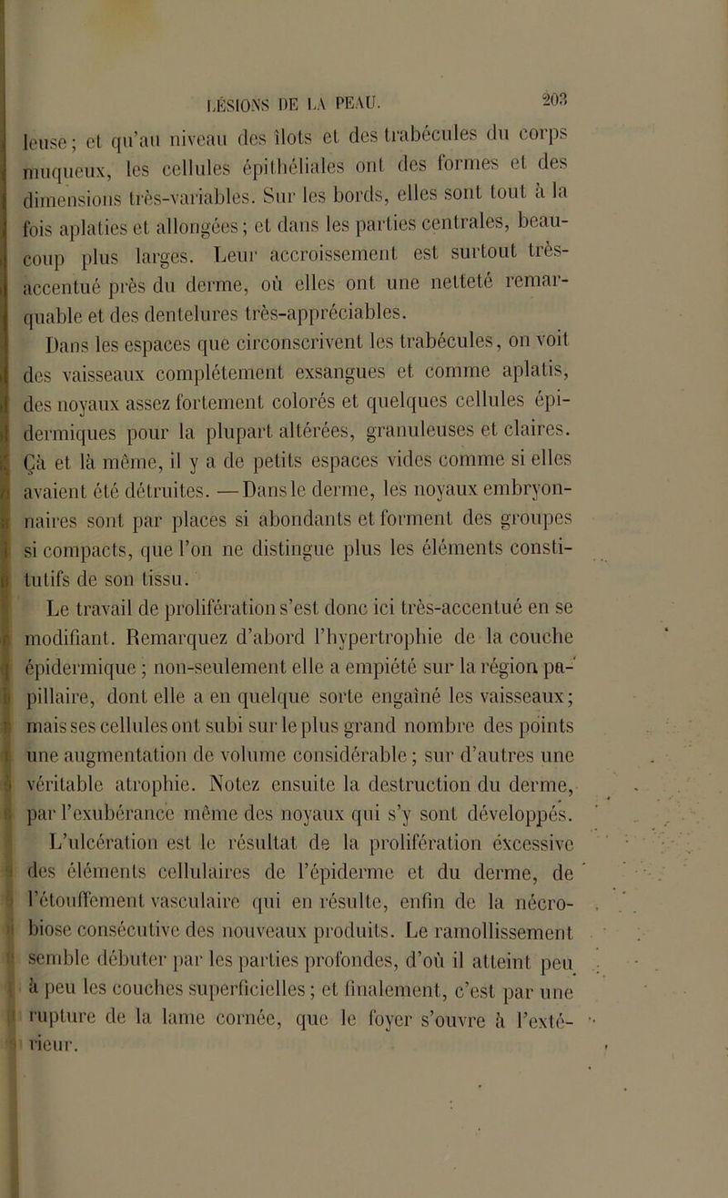 leuse ; et qu’au niveau des îlots et des trabécules du corps muqueux, les cellules épithéliales ont des formes et des dimensions très-variables. Sur les bords, elles sont tout à la fois aplaties et allongées; et dans les parties centrales, beau- coup plus larges. Leur accroissement est surtout très- accentué près du derme, où elles ont une netteté remar- quable et des dentelures très-appréciables. Dans les espaces que circonscrivent les trabécules, on voit des vaisseaux complètement exsangues et comme aplatis, des noyaux assez fortement colorés et quelques cellules épi- dermiques pour la plupart altérées, granuleuses et claires. Çà et là même, il y a de petits espaces vides comme si elles avaient été détruites. — Dansle derme, les noyaux embryon- naires sont par places si abondants et forment des groupes si compacts, que l’on ne distingue plus les éléments consti- tutifs de son tissu. Le travail de prolifération s’est donc ici très-accentué en se modifiant. Remarquez d’abord l’hypertrophie de la couche épidermique ; non-seulement elle a empiété sur la région pa- pillaire, dont elle a en quelque sorte engainé les vaisseaux; mais ses cellules ont subi sur le plus grand nombre des points une augmentation de volume considérable ; sur d’autres une [ véritable atrophie. Notez ensuite la destruction du derme, * par l’exubérance même des noyaux qui s’y sonL développés. L’ulcération est le résultat de la prolifération excessive des éléments cellulaires de l’épiderme et du derme, de 1’étoulïcment vasculaire qui en résulte, enfin de la nécro- biose consécutive des nouveaux produits. Le ramollissement semble débuter par les parties profondes, d’où il atteint peu à peu les couches superficielles ; et finalement, c’est par une rupture de la lame cornée, que le foyer s’ouvre à l’exté- rieur.
