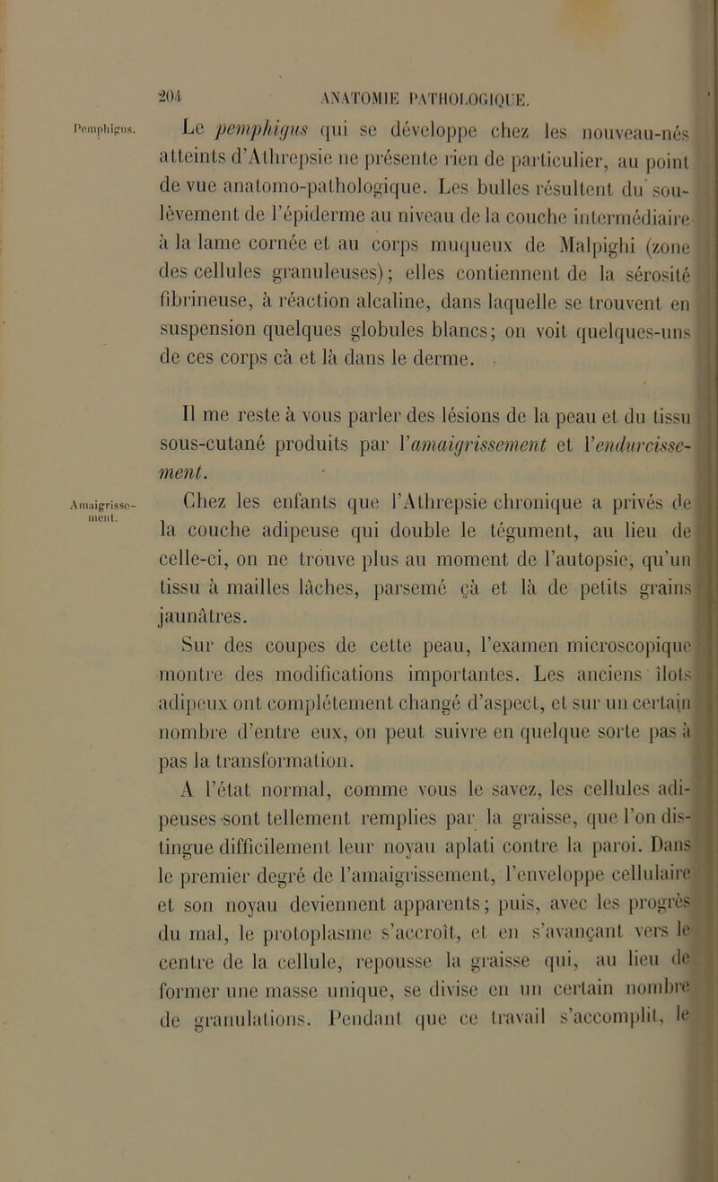 Pomphipus. Amaigrisse- ment. 404 ANATOMIE PATHOLOGIQUE. Le pemphigus qui se développe chez les nouveau-nés atteints d’Athrepsie ne présente rien de particulier, au point de vue anatomo-pathologique. Les bulles résultent du sou- lèvement de l’épiderme au niveau de la couche intermédiaire à la lame cornée et au corps muqueux de Malpighi (zone des cellules granuleuses); elles contiennent de la sérosité fibrineuse, à réaction alcaline, dans laquelle se trouvent en suspension quelques globules blancs; on voit quelques-uns! de ces corps cà et là dans le derme. 11 me reste à vous parler des lésions de la peau et du tissu sous-cutané produits par Y amaigrissement et Y endurcisse- ment. Chez les enfants que l’Athrepsie chronique a privés del la couche adipeuse qui double le tégument, au lieu de celle-ci, on ne trouve plus au moment de l’autopsie, qu’un ■' tissu à mailles lâches, parsemé çà et là de petits grains! jaunâtres. Sur des coupes de cette peau, l’examen microscopique : montre des modifications importantes. Les anciens ilols : adipeux ont complètement changé d’aspect, et sur un certain nombre d’entre eux, ou peut suivre en quelque sorte pas à pas la transformation. A l’état normal, comme vous le savez, les cellules adi- peuses-sont tellement remplies par la graisse, que l’on dis- tingue difficilement leur noyau aplati contre la paroi. Dans le premier degré de l’amaigrissement, l’enveloppe cellulaire et son noyau deviennent apparents; puis, avec les progrès du mal, le protoplasme s’accroît, et en s’avançant vers le centre de la cellule, repousse la graisse qui, au lieu de former une masse unique, se divise en un certain nombre de granulations. Pendant que ce travail s’accomplit, le