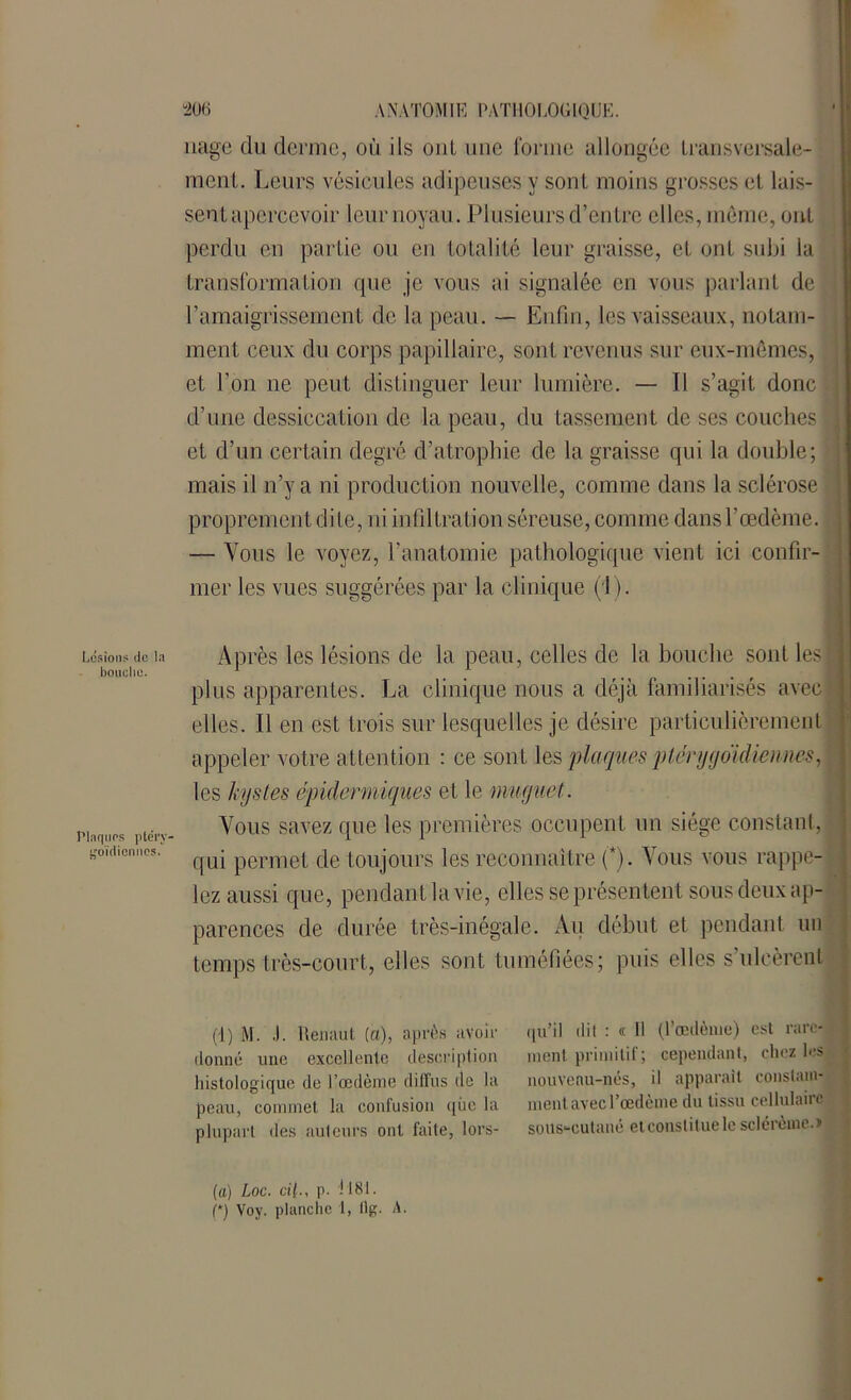 Lésions tic la bouche. Plaques ptél'v- goidionnos. nage du derme, où ils oui une forme allongée transversale- ment. Leurs vésicules adipeuses y sont moins grosses et lais- sent apercevoir leur noyau. Plusieurs d’entre elles, même, ont perdu en partie ou en totalité leur graisse, et ont subi la transformation que je vous ai signalée en vous parlant de l’amaigrissement de la peau. — Enfin, les vaisseaux, notam- ment ceux du corps papillaire, sont revenus sur eux-mêmes, et l’on ne peut distinguer leur lumière. — Il s’agit donc d’une dessiccation de la peau, du tassement de ses couches et d’un certain degré d’atrophie de la graisse qui la double; mais il n’y a ni production nouvelle, comme dans la sclérose proprement dite, ni infiltration séreuse, comme dansl’œdème. — Vous le voyez, l’anatomie pathologique vient ici confir- mer les vues suggérées par la clinique (1). Après les lésions de la peau, celles de la bouche sont les plus apparentes. La clinique nous a déjà familiarisés avec elles. Il en est trois sur lesquelles je désire particulièrement appeler votre attention : ce sont les plaques ptérygoïdiennes, les kystes épidermiques et le muguet. Vous savez que les premières occupent un siège constant, qui permet de toujours les reconnaître (*). Vous vous rappe- lez aussi que, pendant la vie, elles se présentent sous deux ap- parences de durée très-inégale. Au début et pendant un temps très-court, elles sont tuméfiées; puis elles s’ulcèrent (1) M. J. Remiut (a), après ;ivoh- donné line excellente description histologique de l’oedème diffus de la peau, commet la contusion que la plupart des auteurs ont faite, lors- qu’il dit : « H (l’oedème) est rare- ment primitif; cependant, chez les nouveau-nés, il apparaît constam- ment avec l’œdème du tissu cellulaire sous-cutané etconsliluele sclérème.» (a) Loc. cil., p. 1181.