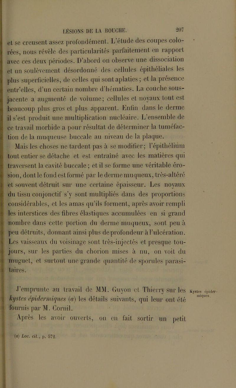 et se creusent assez profondément. L’étude des coupes colo- rées, nous révèle des particularités parfaitement en rapport avec ces deux périodes. D’abord on observe une dissociation et un soulèvement désordonné des cellules épithéliales les plus superficielles, de celles qui sont aplaties ; et la présence entr’elles, d’un certain nombre d’hématies. La couche sous- jacente a augmenté de volume; cellules et noyaux tout est beaucoup plus gros et plus apparent. Enfin dans le derme il s’est produit une multiplication nucléaire. L’ensemble de | ce travail morbide a pour résultat de déterminer la tuméfac- tion de la muqueuse buccale au niveau de la plaque. Mais les choses ne tardent pas à se modifier; l’épithélium tout entier se détache et est entraîné avec les matières qui traversent la cavité buccale ; et il se forme une véritable éro- Ision, dont le fond est formé par le derme muqueux, très-altéré et souvent détruit sur une certaine épaisseur. Les noyaux du tissu conjonctif s’y sont multipliés dans des proportions ■ considérables, et les amas qu’ils forment, après avoir rempli les interstices des fibres élastiques accumulées en si grand nombre dans celte portion du derme muqueux, sont peu à peu détruits, donnant ainsi plus de profondeur à l’ulcération. Les vaisseaux du voisinage sont très-injectés et presque tou- jours, sur les parties du chorion mises à nu, on voit du muguet, et surtout une grande quantité de sporules parasi- i: ta ires. J’emprunte au travail de MM. Guyon et Thierry sur les Kystes kystes épidermiques (a) les détails suivants, qui leur ont été fournis par M. Cornil. Après les avoir ouverts, on en fait sortir un petit