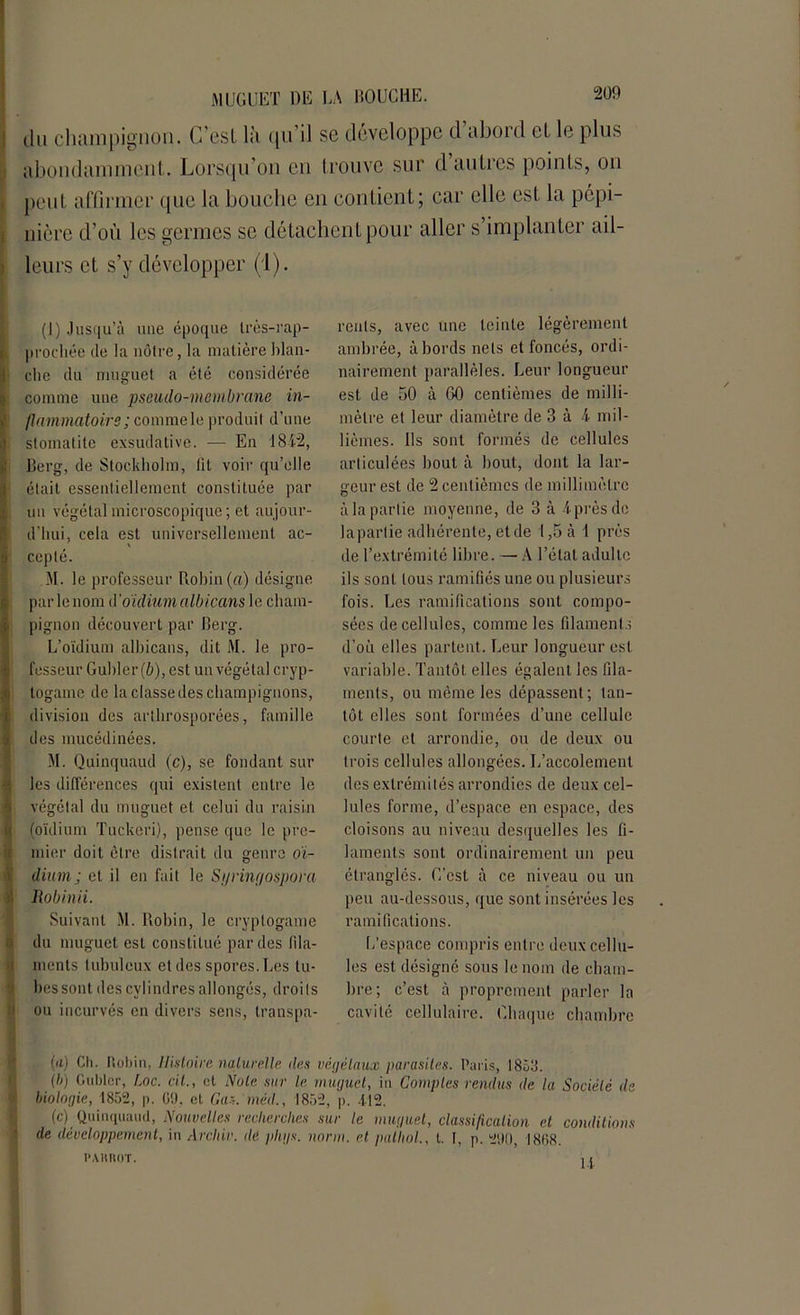 du champignon. C’est là qu il se développe d abord et le plus abondamment. Lorsqu’on en trouve sur d’autres points, on peut affirmer que la bouche en contient; car elle est la pépi- nière cl’où les germes se détachent pour aller s’implanter ail- leurs et s’y développer (1). (I) Jusqu’à une époque très-rap- prochée de la nôtre, la matière blan- Sclie du muguet a été considérée : comme une pseudo-membrane in- flammatoire; commeleproduit d’une stomatite exsudative. — En 1812, IBerg, de Stockholm, lit voir qu’elle était essentiellement constituée par un végétal microscopique; et aujour- d’hui, cela est universellement ac- cepté. M. le professeur Rohin (a) désigne par le nom d' oïdium albicans le cham- pignon découvert par Berg. L’oïdium alhicans, dit M. le pro- fesseur Guider (b), est un végétal cryp- togame de la classe des champignons, division des arthrosporées, famille des mucédinées. M. Quinquaud (c), se fondant sur les différences qui existent entre le végétal du muguet et celui du raisin I (oïdium Tuckeri), pense que le pre- mier doit être distrait du genre oï- dium; et il en fait le Sgrinf/ospora Robinii. Suivant M. Rohin, le cryptogame du muguet est constitué par des fila- ments tubuleux et des spores. Les tu- bes sont des cylindres allongés, droits ou incurvés en divers sens, transpa- rents, avec une teinte légèrement ambrée, abords nets et foncés, ordi- nairement parallèles. Leur longueur est de 50 à GO centièmes de milli- mètre et leur diamètre de 3 à 4 mil- lièmes. Ils sont formés de cellules articulées bout à bout, dont la lar- geur est de 2 centièmes de millimètre à la partie moyenne, de 3 à 4prèsde lapartie adhérente, et de 1,5 à 1 près de l’extrémité libre. — A l’état adulte ils sont tous ramifiés une ou plusieurs fois. Les ramifications sont compo- sées de cellules, comme les filaments d’où elles partent. Leur longueur est variable. Tantôt elles égalent les fila- ments, ou même les dépassent ; tan- tôt elles sont formées d’une cellule courte et arrondie, ou de deux ou trois cellules allongées. L’accolement des extrémités arrondies de deux cel- lules forme, d’espace en espace, des cloisons au niveau desquelles les fi- laments sont ordinairement un peu étranglés. C’est à ce niveau ou un peu au-dessous, que sont insérées les ramifications. L’espace compris entre deux cellu- les est désigné sous le nom de cham- bre; c’est à proprement parler la cavité cellulaire. Chaque chambre (il) Ch. Robin, Histoire naturelle des végétaux parasites. Paris, 1853. (b) Cuiller, Loc. cil., et Note sur le muguet, in Comptes rendus de la Société de biologie, 1852, p. C9. et Gaz. méd., 1852, p. 412. (c) Quinquaud, Nouvelles recherches sur le muguet, classification et conditions de développement, in Archiv. dé phgs. norm. et palliai., t. I, p. 290, I8B8. PAHROT. 1 14