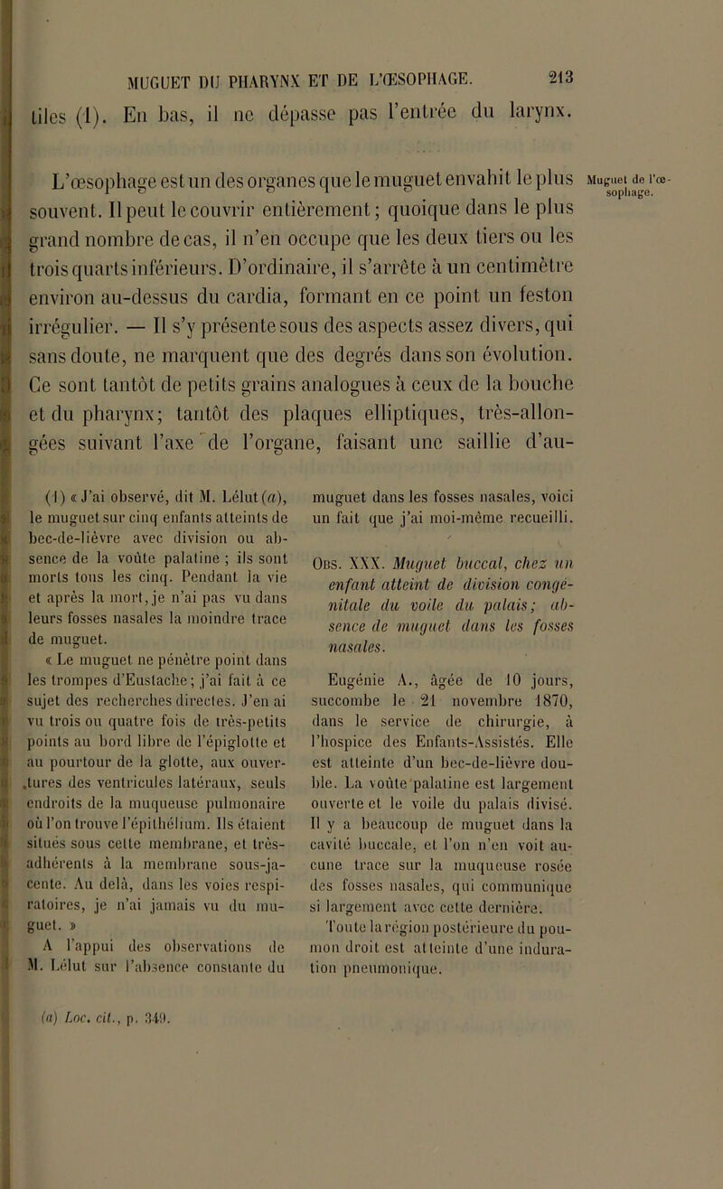 MUGUET DU PHARYNX ET DE L’ŒSOPHAGE, liles (1). En bas, il ne dépasse pas l’entrée du larynx. s F il' L’œsophage est un des organes que le muguet envahit le plus souvent. Il peut le couvrir entièrement; quoique dans le plus grand nombre de cas, il n’en occupe que les deux tiers ou les trois quarts inférieurs. D’ordinaire, il s’arrête à un centimètre environ au-dessus du cardia, formant en ce point un feston irrégulier. — Il s’y présente sous des aspects assez divers, qui sans doute, ne marquent que des degrés dans son évolution. Ce sont tantôt de petits grains analogues à ceux de la bouche et du pharynx; tantôt des plaques elliptiques, très-allon- gées suivant l’axe de l’organe, faisant une saillie d’au- (I) «J’ai observé, dit M. Lélut(a), le muguet sur cinq enfanls atteints de bec-de-lièvre avec division ou ab- sence de la voûte palatine ; ils sont morts tous les cinq. Pendant la vie et après la mort, je n’ai pas vu dans leurs fosses nasales la moindre trace de muguet. « Le muguet ne pénètre point dans les trompes d’Eustache ; j’ai fait à ce sujet des recherches directes. J’en ai vu trois ou quatre fois de très-petits points au bord libre de l’épiglotte et au pourtour de la glotte, aux ouver- tures des ventricules latéraux, seuls endroits de la muqueuse pulmonaire où l’on trouve l’épithélium. Ils étaient situés sous celle membrane, et très- adhérents à la membrane sous-ja- cente. Au delà, dans les voies respi- ratoires, je n’ai jamais vu du mu- guet. » A l’appui des observations de M. Lélut sur l’absence constante du muguet dans les fosses nasales, voici un fait que j’ai moi-même recueilli. / Obs. XXX. Muguet buccal, chez un enfant atteint de division congé- nitale du voile du palais; ab- sence de muguet dans les fosses nasales. Eugénie A., âgée de 10 jours, succombe le 21 novembre 1870, dans le service de chirurgie, à l’hospice des Enfants-Assistés. Elle est atteinte d’un bec-de-lièvre dou- ble. La voûte palatine est largement ouverte et le voile du palais divisé. Il y a beaucoup de muguet dans la cavité buccale, et l’on n’en voit au- cune trace sur la muqueuse rosée des fosses nasales, qui communique si largement avec cette dernière. Toute larégion postérieure du pou- mon droit est atteinte d’une indura- tion pneumonique. Muguet de l'œ- sophage.