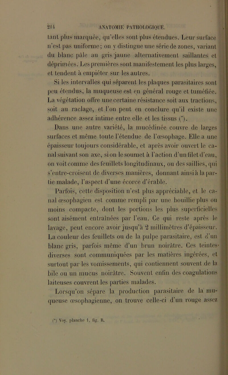 tant plus marquée, qu’elles sont, plus étendues. Leur surface n’est pas uniforme; on y distingue une série de zones, variant du blanc pille au gris jaune alternativement saillantes et déprimées. Les premières sont manifestement les plus larges, et tendent à empiéter sur les autres. Si les intervalles qui séparent les plaques parasitaires sont peu étendus, la muqueuse est en général rouge et tuméfiée. - La végétation offre une certaine résistance soit aux tractions, soit au raclage, et l’on peut en conclure qu’il existe une j adhérence assez intime entre elle et les tissus (*). Dans une autre variété, la mucédinée couvre de larges ] surfaces et même toute l’étendue de l’œsophage. Elle a une i épaisseur toujours considérable, et après avoir ouvert le ca- nal suivant son axe, si on le soumet à l’action d’un filet d’eau, i on voit comme des feuillets longitudinaux, ou des saillies, qui s’entre-croisent de diverses manières, donnant ainsi à la pal- lie malade, l’aspect d’une écorce d’érable. Parfois, cette disposition n’est plus appréciable, et le ca- nal oesophagien est comme rempli par une bouillie plus ou moins compacte, dont les portions les plus superficielles sont aisément entraînées par l’eau. Ce qui reste après le lavage, peut encore avoir jusqu’à °2 millimètres d’épaisseur. La couleur des feuillets ou de la pulpe parasitaire, est d'un blanc gris, parfois même d’un brun noirâtre. Ces teintes* \ diverses sont communiquées par les matières ingérées, et surtout par les vomissements, qui contiennent souvent de la bile ou un mucus noirâtre. Souvent enfin des coagulations - laiteuses couvrent les parties malades. Lorsqu’on sépare la production parasitaire de la mu- queuse œsophagienne, on trouve celle-ci d’un rouge assez