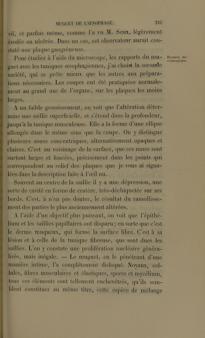 vif, et parfois même, comme l’a vu M. Seux, légèrement érodée ou ulcérée. Dans un cas, cet observateur aurait con- Jstaté une plaque gangréneuse. Pour étudier à l’aide du microscope, les rapports du mu- Examen mi guet avec les tuniques œsophagiennes, j’ai choisi la seconde variété, qui se prête mieux que les autres aux prépara- tions nécessaires. Les coupes ont été pratiquées normale- ment au grand axe de l’organe, sur les plaques les moins | larges. A un faible grossissement, on voit que l’altération déter- mine une saillie superficielle, et s’étend dans la profondeur, jusqu’à la tunique musculeuse. Elle a la forme d’une ellipse allongée dans le même sens que la coupe. On y distingue I plusieurs zones concentriques, alternativement opaques et claires. C’est au voisinage de la surface, que ces zones sont surtout larges et foncées, précisément dans les points qui correspondent au relief des plaques que je vous ai signa- lées dans la description faite à l’œil nu. Souvent au centre de la saillie il y a une dépression, une sorte de cavité en forme de cratère, très-déchiquetée sur ses bords. C’est, à n’en pas douter, le résultat du ramollisse- ment des parties le plus anciennement altérées. A l’aide d’un objectif plus puissant, on voit que l’épithé- lium et les saillies papillaires ont disparu ; en sorte que c’est le derme muqueux, qui forme la surface libre. C’est à sa lésion et à celle de la tunique fibreuse, que sont dues les saillies. L’on y constate une prolifération nucléaire généra- lisée, mais inégale. — Le muguet, en le pénétrant d’une .manière intime, l’a complètement disloqué. Noyaux, cel- lules, fibres musculaires et élastiques, spores et mycélium, tous ces éléments sont tellement enchevêtrés, qu’ils sem- blent constituer au même titre, cette espèce de mélange