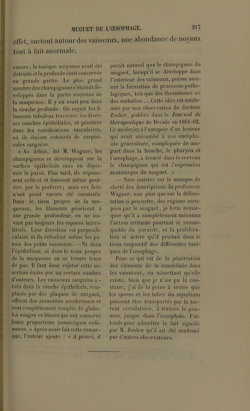 effet, surtout autour des vaisseaux, une abondance de noyaux tout à lait anormale. encore; la tiini(|uc moyenne avait été détruite et la profonde était conservée en grande partie. Le plus grand nombre des champignons s’étaient dé- veloppés dans la partie moyenne de la muqueuse. 11 y en avait peu dans la couche profonde. On voyait les fi- laments tubuleux traverser les diver- ses couches épithéliales, et pénétrer dans les ramifications vasculaires, où ils étaient entourés de corpus- cules sanguins. « Au début, dit M. Wagner, les champignons se développent sur la surface épithéliale sans en dépri- mer la paroi. Plus tard, ils repous- sent celle-ci et finissent même peut- être par la perforer; mais ces faits n’ont point encore été constatés. Dans le tissu propre de la mu- queuse, les filaments pénètrent à une grande profondeur, en ne sui- vant pas toujours les espaces inters- titiels. Leur direction est perpendi- culaire et ils refoulent même les pa- rois des petits vaisseaux. ■— Ni dans l’épithélium, ni dans le tissu propre de la muqueuse on ne trouve trace de pus. Il faut donc rejeter cette as- sertion émise par un certain nombre d’auteurs. Les vaisseaux sanguins si- tués dans la couche épithéliale, rem- placée par des plaques de -muguet, offrent des sinuosités nombreuses et sont complètement remplis de globu- les rouges et blancs qui ont conservé leurs proportions numériques ordi- naires. » Après avoir fait cette remar- que, l’auteur ajoute : « /I priori, il paraît naturel que le champignon du muguet, lorsqu’il se développe dans l’intérieur des vaisseaux, puisse ame- ner la formation de processus patho- logiques, tels que des thromboses ou des embolies.... Cette idée est confir- mée par une observation du docteur Zenker, publiée dans le Journal de thérapeutique de Dresde en 1861-62. Ce médecin; à l’autopsie d’un homme qui avait succombé à une encépha- lite généralisée, compliquée de mu- guet dans la bouche, le pharynx et l’œsophage, a trouvé dans le cerveau le champignon qui est l’expression anatomique du muguet. » — Sans insister sur le manque de clarté des descriptions du professeur Wagner, non plus que sur la délimi- tation si peu nette, des régions occu- pées par le muguet, je ferai remar- quer qu’il a complètement méconnu l’action irritante pourtant si remar- quable du parasite, et la proliféra- tion si active qu’il produit dans le tissu conjonctif des différentes tuni- ques de l’œsophage. Pour ce qui est de la pénétration des éléments de la mucédinée dans les vaisseaux, en admettant qu’elle existe, bien que je n’aie pu la con- stater, j’ai de la peine à croire que les spores et les tubes du mycélium puissent être transportés par le tor- rent circulatoire, à travers le pou- mon, jusque dans l’encéphale. J’at- tends pour admettre le fait signalé par M. Zenker qu’il ait été confirmé par d’autres observateurs.