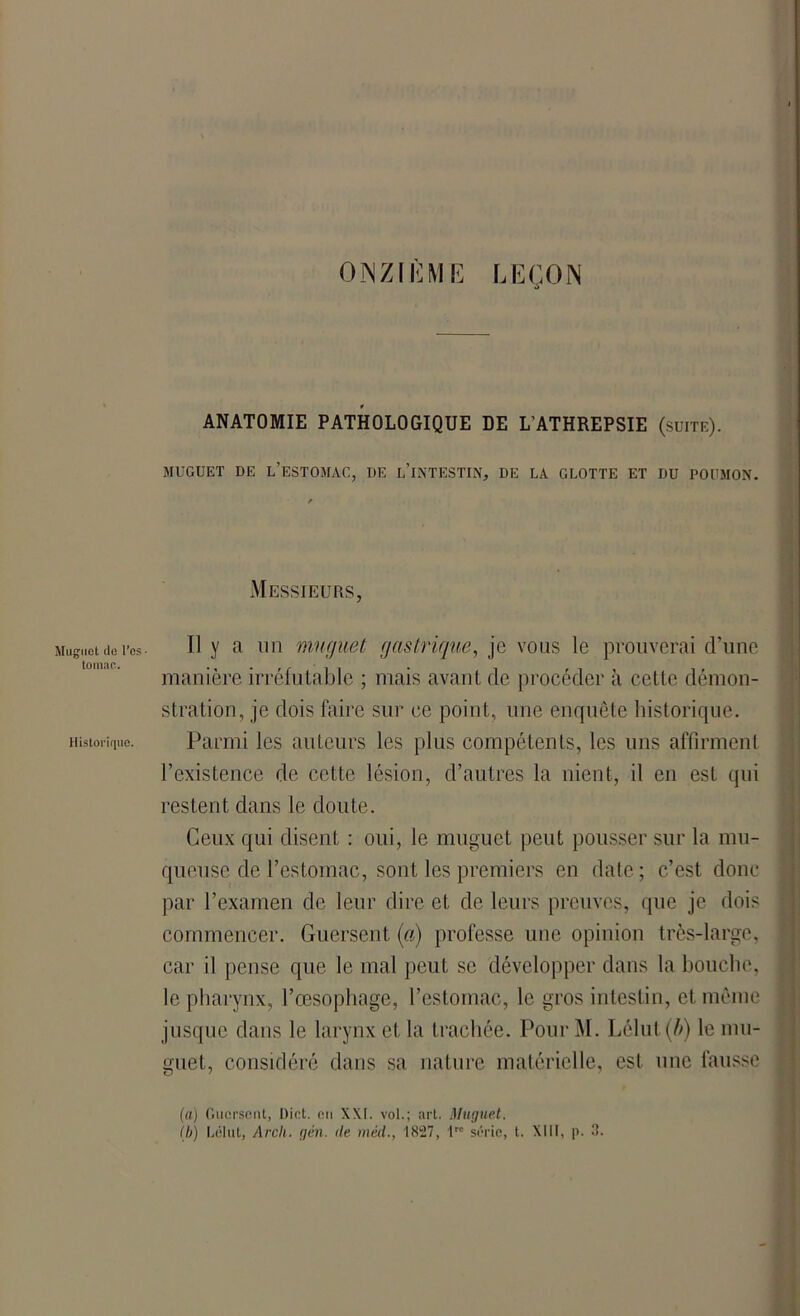ONZIÈME LEÇON ANATOMIE PATHOLOGIQUE DE LATHREPSIE (suite). MUGUET DE L’ESTOMAC, DE L’iNTESTIN, DE LA GLOTTE ET DU POUMON. Messieurs, Muguet do l’es• Il y a un muguet gastrique, je vous le prouverai d’une manière irréfutable ; mais avant de procéder à cette démon- stration, je dois faire sur ce point, une enquête historique. Historique. Parmi les auteurs les plus compétents, les uns affirment l’existence de cette lésion, d’autres la nient, il en est qui restent dans le doute. Ceux qui disent : oui, le muguet peut pousser sur la mu- queuse de l’estomac, sont les premiers en date; c’est donc par l’examen de leur dire et de leurs preuves, que je dois commencer. Guersent (a) professe une opinion très-large, car il pense que le mal peut se développer dans la bouche, le pharynx, l’œsophage, l’estomac, le gros intestin, et même jusque dans le larynx et la trachée. Pour M. Lélut(ô) le mu- guet, considéré dans sa nature matérielle, est une fausse (a) Guersent, Dict. eu XXI. vol.; art. Muguet. (b) Lélut, Arch. g en. de méd., 1827, lrc série, t. XIII, p. 3.