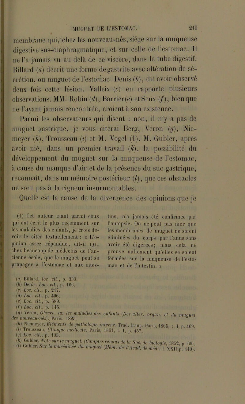 r__ * membrane qui, chez les nouveau-nés, siège sur la muqueuse digestive sus-diaphragmatique, et sur celle de l’estomac. Il ne l’a jamais vu au delà de ce viscère, dans le tube digestif. Billard (a) décrit une forme de gastrite avec altération de sé- crétion, ou muguet de l’estomac. Denis (b), dit avoir observé deux fois cette lésion. Yalleix (c) en rapporte plusieurs observations. MM. Robin (d), Barrier(e) etSeux (/), bien que ne l’ayant jamais rencontrée, croient à son existence. Parmi les observateurs qui disent : non, il n’y a pas de muguet gastrique, je vous citerai Berg, Véron (g), Nie- meyer (h), Trousseau (i) et M. Yogel (1). M. Gubler, après avoir nié, dans un premier travail (k), la possibilité du développement du muguet sur la muqueuse de l’estomac, à cause du manque d’air et de la présence du suc gastrique, reconnaît, dans un mémoire postérieur (/), que ces obstacles ne sont pas à la rigueur insurmontables. Quelle est la cause de la divergence des opinions que je » 1 1 (i) Cet auteur étant parmi ceux qui ont écrit le plus récemment sur les maladies des enfants, je crois de- voir le citer textuellement : « L’o- pinion assez répandue, dit-il (j), chez beaucoup de médecins de l’an- cienne école, que le muguet peut se propager à l’estomac et aux intes- tins, n’a jamais été confirmée par l’autopsie. On ne peut pas nier que les membranes de muguet ne soient éliminées du corps par l’anus sans avoir été digérées; mais cela ne prouve nullement qu’elles se soient formées sur la muqueuse de l’esto- mac et de l’intestin. » ((i) Billard, loc cit., p. 330. (b) Denis, Loc. cit., p. 160. (c) Loc. cil., p. 247. (d) Loc. cit., p. 496. (e) Loc. cit., p. 689. (/') Loc. cit., p. 145. (y) Véron, Q^serv. sur les maladies des enfants (Des altér. or y an. et du munuel des nouveau-nésj. Paris, 1825. ' (II) Niemeyer, Eléments de pathologie interne. Trad. franc Paris 1865 t I n mu (0 Trousseau, Clinique médicale. Paris, 1861, t. I, p. 457. ’ 1 (j) Loc. cit., p. 103. (/q Gubler, Note sur le muguet. (Comptes rendus de la Soc. de biologie 1852 n 691 (/) Gubler, Sur la mucedmée du muguet (Mém. de l’Acad. deméd ', t ’xxtl p î p) '