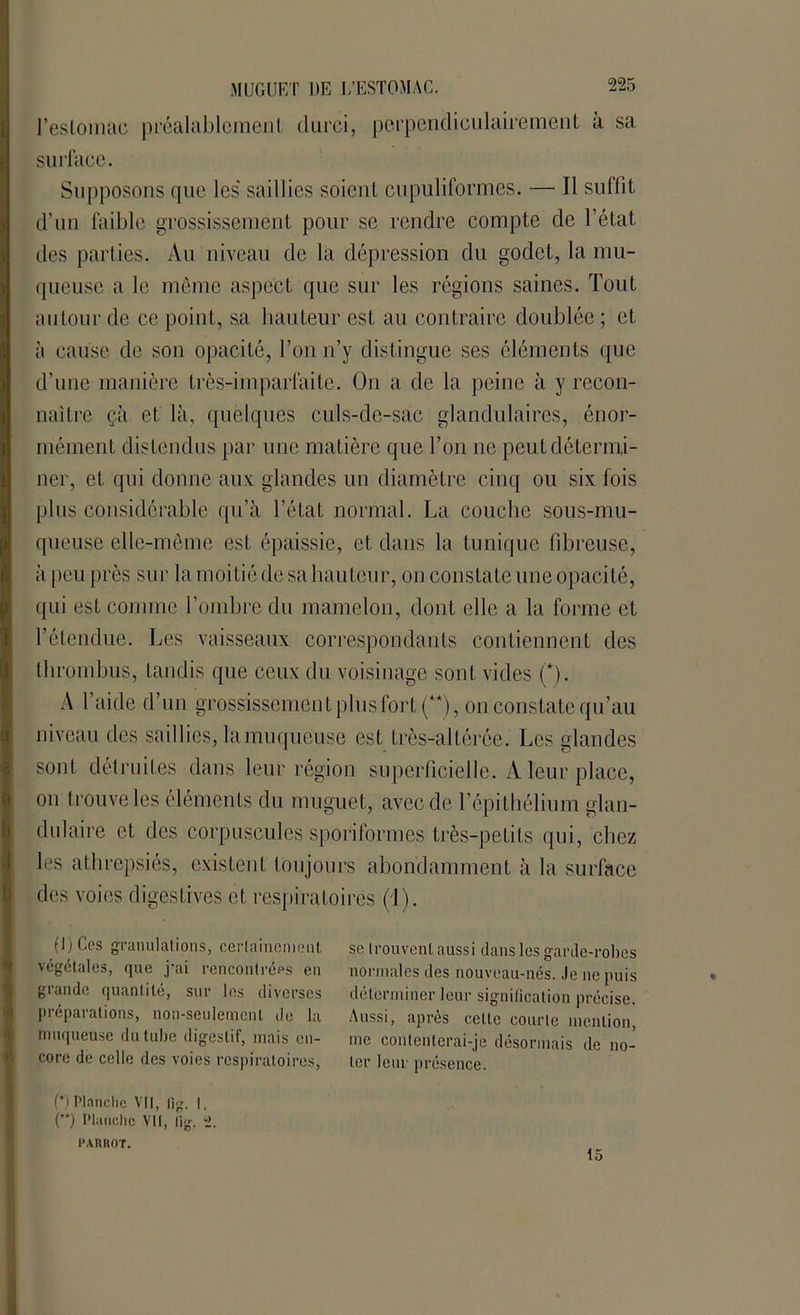 l’eslomac préalablement durci, perpendiculairement a sa surface. Supposons que les saillies soient cupuliformes. — Tl suffit d’un faible grossissement pour se rendre compte de l’état des parties. Au niveau de la dépression du godet, la mu- queuse a le même aspect que sur les régions saines. Tout autour de ce point, sa hauteur est au contraire doublée; et à cause de son opacité, l’on n’y distingue ses éléments que d’une manière très-imparfaite. On a de la peine à y recon- naître çà et là, quelques culs-de-sac glandulaires, énor- mément distendus par une matière que l’on ne peut détermi- ner, et qui donne aux glandes un diamètre cinq ou six fois plus considérable qu’à l’état normal. La couche sous-mu- queuse elle-même est épaissie, et dans la tunique fibreuse, à peu près sur la moitié de sa hauteur, on constate une opacité, qui est comme l’ombre du mamelon, dont elle a la forme et l’étendue. Les vaisseaux correspondants contiennent des thrombus, tandis que ceux du voisinage sont vides (*). A l’aide d’un grossissement plus fort (**), on constate qu’au niveau des saillies, la muqueuse est très-altérée. Les glandes sont détruites dans leur région superficielle. A leur place, on trouve les éléments du muguet, avec de l’épithélium glan- dulaire et des corpuscules sporiformes très-petits qui, chez les athrepsiés, existent toujours abondamment à la surface des voies digestives et respiratoires (T). sc trouvent aussi dans les garde-robes normales des nouveau-nés. Je ne puis déterminer leur signification précise. Aussi, après cette courte mention, me contenterai-je désormais de no- ter leur présence. (l)Ces granulations, certainement végétales, que j’ai rencontrées en grande quantité, sur les diverses préparations, non-seulement do la muqueuse du tube digestif, mais en- core de celle des voies respiratoires, (*) Planche VU, fig. |. () Planche VU, lig. 1 l'ARROT. 15