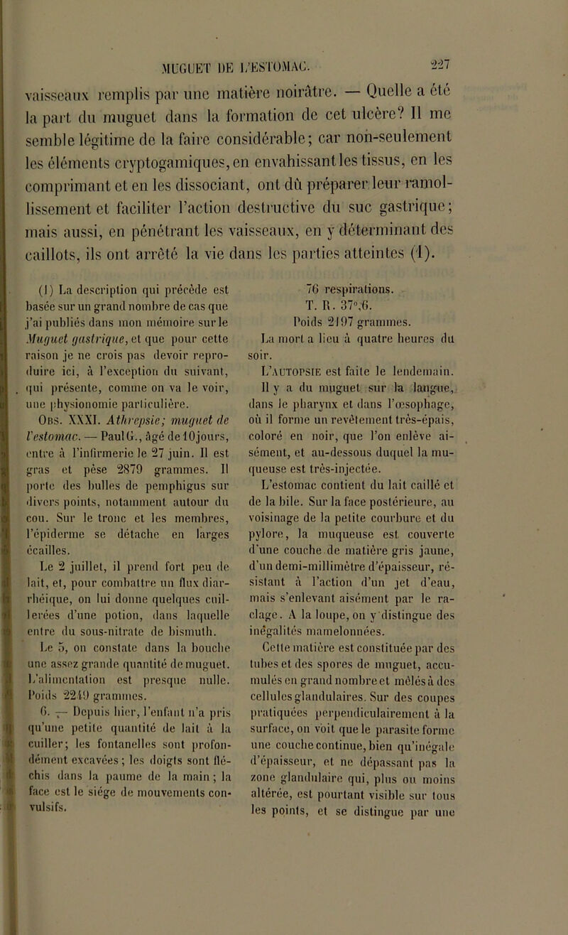vaisseaux remplis par une matière noirâtre. — Quelle a été la part du muguet dans la formation de cet ulcère? Il me semble légitime de la faire considérable; car non-seulement les éléments cryptogamiques,en envahissant les tissus, en les comprimant et en les dissociant, ont dû préparer leur ramol- lissement et faciliter l’action destructive du suc gastrique; mais aussi, en pénétrant les vaisseaux, en y déterminant des caillots, ils ont arrêté la vie dans les parties atteintes (1). (I) La description qui précède est basée sur un grand nombre de cas que j’ai publiés dans mon mémoire sur le Muguet gastrique, et que pour cette raison je ne crois pas devoir repro- duire ici, à l’exception du suivant, qui présente, comme on va le voir, une physionomie particulière. Obs. XXXI. Athrepsic; muguet (le iestomac. — Paul G., âgé de 10jours, entre à l’infirmerie le 27 juin. Il est gras et pèse 2879 grammes. Il porte des bulles de pemphigus sur divers points, notamment autour du cou. Sur le tronc et les membres, l’épiderme se détache en larges écailles. Le 2 juillet, il prend fort peu de lait, et, pour combattre un flux diar- rhéique, on lui donne quelques cuil- lerées d’une potion, dans laquelle entre du sous-nitrate de bismuth. Le 5, on constate dans la bouche une assez grande quantité de muguet. L’alimentation est presque nulle. Poids 2219 grammes. 6. — Depuis hier, l’enfant n’a pris qu’unc petite quantité de lait à la cuiller; les fontanelles sont profon- dément excavées ; les doigts sont flé- chis dans la paume de la main ; la face est le siège de mouvements con- vulsifs. 7G respirations. T. R. 37°,fi. Poids 2197 grammes. La mort a lieu à quatre heures du soir. L’autopsie est faite le lendemain. 11 y a du muguet sur la langue, dans le pharynx et dans l’œsophage, où il forme un revêtement très-épais, coloré en noir, que l’on enlève ai- sément, et au-dessous duquel la mu- queuse est très-injectée. L’estomac contient du lait caillé et de la bile. Sur la face postérieure, au voisinage de la petite courbure et du pylore, la muqueuse est couverte d'une couche de matière gris jaune, d’un demi-millimètre d’épaisseur, ré- sistant à l’action d’un jet d’eau, mais s’enlevant aisément par le ra- clage. A la loupe, on y distingue des inégalités mamelonnées. Celte matière est constituée par des tubes et des spores de muguet, accu- mulés en grand nombre et mêlés à des cellules glandulaires. Sur des coupes pratiquées perpendiculairement à la surface, on voit que le parasite forme une couche continue, bien qu’inégale d’épaisseur, et ne dépassant pas la zone glandulaire qui, plus ou moins altérée, est pourtant visible sur tous les points, et se distingue par une