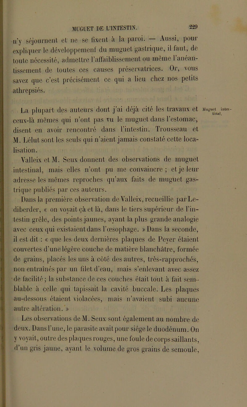 n’y séjournent et ne se fixent à la paroi. — Aussi, pour expliquer le développement du muguet gastrique, il faut, de toute nécessité, admettre 1 affaiblissement ou même 1 anéan- tissement de toutes ces causes préservatrices. Or, vous savez que c’est précisément ce qui a lieu chez nos petits atlirepsiés. La plupart des auteurs dont j’ai déjà cité les travaux et Mug ceux-là mêmes qui n’ont pas vu le muguet dans l’estomac, disent en avoir rencontré dans l’intestin. Trousseau et M. Lélut sont les seuls qui n’aient jamais constaté celte loca- lisation. Valleix et Mi Seux donnent des observations de muguet intestinal, mais elles n’ont pu me convaincre ; et je leur adresse les mêmes reproches qu’aux laits de muguet gas- trique publiés par ces auteurs. Dans la première observation de Valleix, recueillie parLe- diberder, « on voyait çà et là, dans le tiers supérieur de l’in- testin grêle, des points jaunes, ayant la plus grande analogie avec ceux qui existaient dans l’œsophage. »Dans la seconde, il est dit : « que les deux dernières plaques de Pcyer étaient couvertes d'une légère couche de matière blanchâtre, formée de grains, placés les uns à côté des autres, très-rapprochés, non entraînés par un filet d’eau, mais s’enlevant avec assez de facilité ; la substance de ces couches était tout à fait sem- blable à celle qui tapissait la cavité buccale. Les plaques au-dessous étaient violacées, mais n’avaient subi aucune autre altération. » Les observations de M. Seux sont également au nombre de deux. Dans l’une, le parasite avait pour siège le duodénum. On y voyait, outre des plaques rouges, une foule de corps saillants, d’un gris jaune, ayant le volume de gros grains de semoule, uel inte£- tinal.