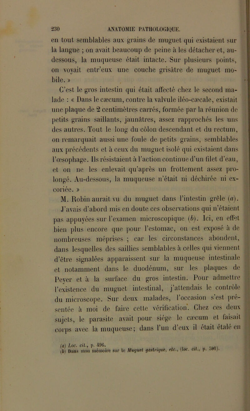 en tout semblables aux grains de muguet qui existaient sur la langue ; on avait beaucoup de peine à les détacher et, au- dessous, la muqueuse était intacte. Sur plusieurs points, on voyait entr’eux une couche grisâtre de muguet mo- bile. » C’est le gros intestin qui était affecté chez le second ma- lade : « Dans le cæcum, contre la valvule iléo-cæcale, existait une plaque de °2 centimètres carrés, formée par la réunion de petits grains saillants, jaunâtres, assez rapprochés les uns des autres. Tout le long du côlon descendant et du rectum, on remarquait aussi une foule de petits grains, semblables aux précédents et à ceux du muguet isolé qui existaient dans l’œsophage. Ils résistaient à l’action continue d’un filet d’eau, et on ne les enlevait qu’après un frottement assez pro- longé. Au-dessous, la muqueuse n’était ni déchirée ni ex- coriée. » M. Robin aurait vu du muguet dans l’intestin grêle (a). J’avais d’abord mis en doute ces observations qui n’étaient pas appuyées sur l’examen microscopique (b). Ici, en effet bien plus encore que pour l’estomac, on est exposé à de nombreuses méprises ; car les circonstances abondent, dans lesquelles des saillies semblables à celles qui viennent d’être signalées apparaissent sur la muqueuse intestinale et notamment dans le duodénum, sur les plaques de Peyer et à la surface du gros intestin. Pour admettre l’existence du muguet intestinal, j’attendais le contrôle du microscope. Sur deux malades, 1 occasion s est pré- sentée à moi de faire cette vérification, fiiez ces deux sujets, le parasite avait pour siège le cæcum et faisait corps avec la muqueuse; dans l’un d’eux il était étalé en (a) Loc. cil., p. 496. 11,) Dans mon mémoire sur le Muguet gastrique, eic., (Idc. Cil,, p. 591).