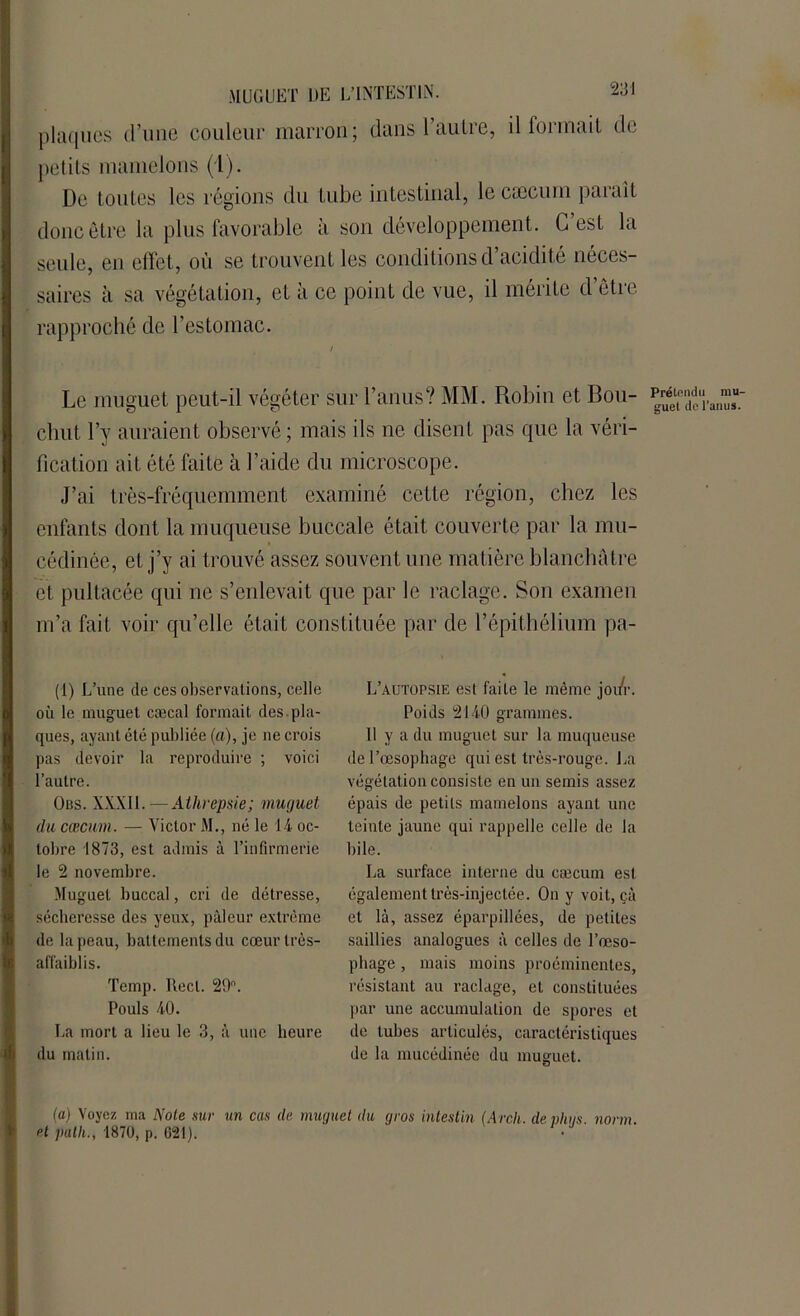 MUGUET DE L’INTESTIN. plaques d’une couleur marron; dans l’autre, il formait de petits mamelons (1). De toutes les régions du tube intestinal, le cæcum parait donc être la plus favorable à son développement. C’est la seule, en effet, où se trouvent les conditions d acidité néces- saires à sa végétation, et à ce point de vue, il mérite d’être rapproché de l’estomac. Le muguet peut-il végéter sur l’anus? MM. Robin et Bou- chut l’y auraient observé ; mais ils ne disent pas que la véri- fication ait été faite à l’aide du microscope. J’ai très-fréquemment examiné cette région, chez les enfants dont la muqueuse buccale était couverte par la mu- cédinée, et j’y ai trouvé assez souvent une matière blanchâtre et pultacée qui ne s’enlevait que par le raclage. Son examen m’a fait voir qu’elle était constituée par de l’épithélium pa- (1) L’une de ces observations, celle où le muguet cæcal formait des pla- ques, ayant été publiée (a), je ne crois pas devoir la reproduire ; voici l’autre. Obs. XXX11.—Athrepsie; muguet du cæcum. — Victor M., né le 14 oc- tobre 1873, est admis à l’infirmerie le 2 novembre. Muguet buccal, cri de détresse, sécheresse des yeux, pâleur extrême de la peau, battements du cœurlrès- affaiblis. Temp. Réel. 29. Pouls 40. La mort a lieu le 3, à une heure du matin. L’autopsie est faite le même joi/r. Poids 2140 grammes. 11 y a du muguet sur la muqueuse de l’œsophage qui est très-rouge. La végétation consiste en un semis assez épais de petits mamelons ayant une teinte jaune qui rappelle celle de la bile. La surface interne du cæcum est également très-injectée. On y voit, çà et là, assez éparpillées, de petites saillies analogues à celles de l’œso- phage , mais moins proéminentes, résistant au raclage, et constituées par une accumulation de spores et de tubes articulés, caractéristiques de la mucédinée du muguet. Prétendu mu- guet de l’anus. (a) Voyez ma Noie sur un cas de muguet du gros intestin (Arcli. de vlius norm et path., 1870, p. 621).