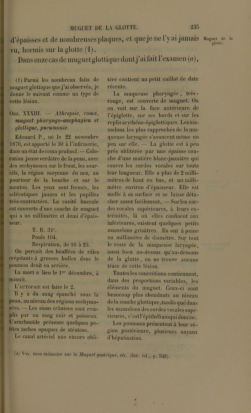 d’épaisses et de nombreuses plaques, et que je ne l’y ai jamais 1 vu, hormis sur la glotte (1). Dans onze cas de muguetglottique dont j’ai fait l’examen (a), (1) Parmi les nombreux faits de mug uet glottique que j’ai observés, je donne le suivant comme un type de cette lésion. Obs. XXXIII. — Athrepsie, coma, muguet phargngo-œsophagien et glottique, pneumonie. Edouard P., né le 22 novembre 1870, est apporté le 30 à l’infirmerie, dans un état de coma profond. — Colo- ration jaune verdâtre de la peau, avec des ecchymoses sur le front, les sour- cils, la région moyenne du nez, au pourtour de la bouche et sur le menton. Les yeux sont fermés, les sclérotiques jaunes et les pupilles très-contractées. La cavité buccale est couverte d’une couche de muguet qui a un millimètre et demi d’épais- seur. t. n. 3P-. Pouls J 04. Respiration, de 16 à 20. On perçoit des bouffées de râles crépitants â grosses bulles dans le poumon droit en arrière. La mort a lieu le 1er décembre, à minuit. L’AUTOI'SIE est faite le 2. U y a du sang épanché sous la peau, au niveau des régions ecchymo- sées.— Les sinus crâniens sont rem- plis par un sang noir et poisseux. L’arachnoïde présente quelques pe- lites taches opaques de stéatose. Le canal artériel non encore obli- téré contient un petit caillot de date récente. La muqueuse pharyngée, très- rouge, est couverte de muguet. On en voit sur la face antérieure de l’épiglotte, sur ses bords et sur les replis arylhéno-épiglottiques. Les ma- melons les plus rapprochés de la mu- queuse laryngée s’avancent même un peu sur elle. — La glotte est à peu près oblitérée par une épaisse cou- che d’une matière blanc-jaunâtre qui couvre les cordes vocales sur toute leur longueur. Elle a plus de 2 milli- mètres de haut en bas, et un milli- mètre environ d’épaisseur. Elle esl molle à sa surface et se laisse déta- cher assez facilement., — Sur les cor- des vocales supérieures, â leurs ex- trémités, là où elles confinent aux inférieures, existent quelques petits mamelons grisâtres. Ils ont à peine un millimètre de diamètre. Sur tout le reste de la muqueuse laryngée, aussi bien au-dessus qu’au-dessous de la glotte, on ne trouve aucune trace de celte lésion. Toutes les concrétions contiennent, dans des proportions variables, les éléments du muguet. Ceux-ci sont beaucoup plus abondants au niveau delà couche glottique,tandis que’dans les mamelons des cordes vocales supé- rieures, c’est l’épilhéfiumqui domine. Les poumons présentent à leur ré- gion postérieure, plusieurs noyaux d’hépatisation. [a) Yov. mon mémoire sur le Muguet gastrique, etc. Hoc. cil., p. 503).