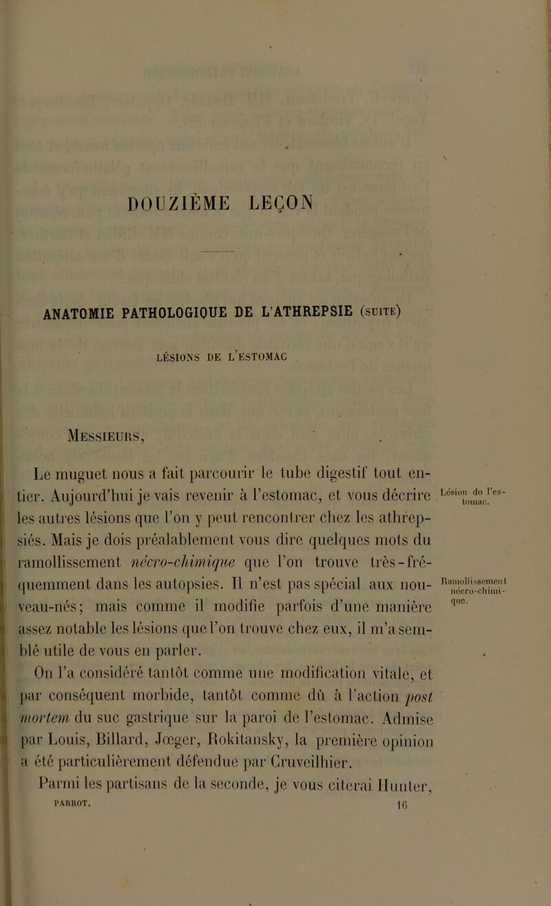 DOUZIÈME LEÇON ANATOMIE PATHOLOGIQUE DE L’ATHREPSIE (suite) LÉSIONS UE L’ESTOMAC Messieurs, Le muguet nous a fait parcourir le tube digestif tout en- tier. Aujourd’hui je vais revenir à l’estomac, et vous décrire les autres lésions que l’on y peut rencontrer chez les athrep- siés. Mais je dois préalablement vous dire quelques mots du ramollissement nécro-chimique que l’on trouve très-fré- quemment dans les autopsies. Il n’est pas spécial aux nou- veau-nés; mais comme il modifie parfois d’une manière assez notable les lésions que l’on trouve chez eux, il m’a sem- blé utile de vous en parler. On l’a considéré tantôt comme line modification vitale, et par conséquent morbide, tantôt comme dîi à l’action posl mortem du suc gastrique sur la paroi de l’estomac. Admise par Louis, Billard, Jœgcr, Rokitansky, la première opinion a été particulièrement défendue par Cruveilhier. Parmi les partisans de la seconde, je vous citerai Hunier, PARItOT. |fi Lésion do l’es- Lomac. Ramollissement nécro-chimi- que.