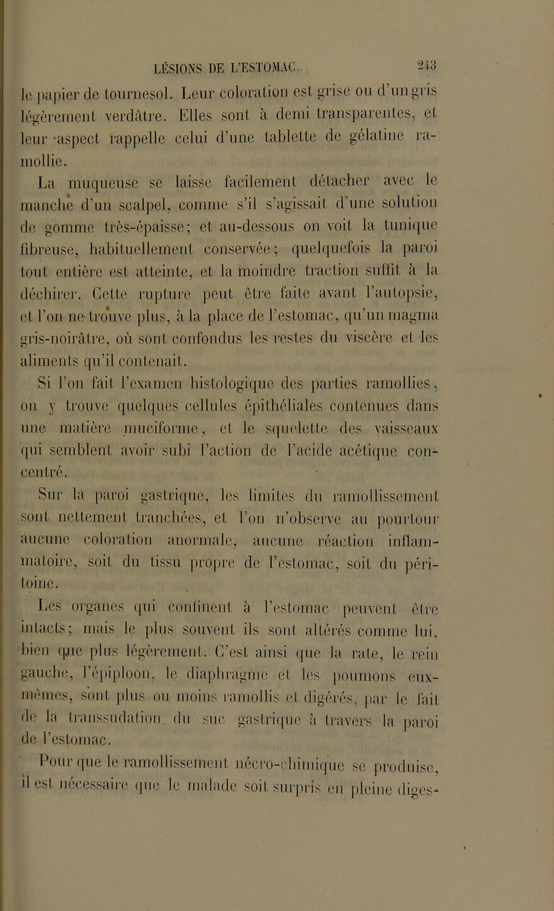 le papier de tournesol. Leur coloration est grise ou d’un gris légèrement verdâtre. Elles sont à demi transparentes, et leur -aspect rappelle celui d’une tablette de gélatine ra- mollie. La muqueuse se laisse facilement détacher avec le manche d’un scalpel, comme s’il s’agissait d’une solution de gomme très-épaisse; et au-dessous on voit la tunique fibreuse, habituellement conservée; quelquefois la paroi tout entière est atteinte, et la moindre traction suffit à la déchirer. Celte rupture peut être faite avant l’autopsie, et l’on ne trouve plus, à la place de l’estomac, qu’un magma gris-noirâtre, où sont confondus les restes du viscère et les aliments qu’il contenait . Si l’on fait l’examen histologique des parties ramollies, on y trouve quelques cellules épithéliales contenues dans une matière muciforme, et le squelette des vaisseaux qui semblent avoir subi l’action de l’acide acétique con- centré. Sur la paroi gastrique, les limites du ramollissement sont nettement tranchées, et l’on n’observe au pourtour aucune coloration anormale, aucune réaction inflam- matoire, soit du tissu propre de l’estomac, soit du péri- toine. Les organes qui continent à l’estomac peuvent être intacts; mais le plus souvent ils sont altérés comme lui, bien qjue plus légèrement. C’est ainsi que la rate, le rein gauche, 1 épiploon, le diaphragme et les poumons eux- mêmes, sont plus ou moins ramollis et digérés, par le fait de la transsudation du suc gastrique à travers la paroi de l’estomac. Pour que le ramollissement nécro-chimique se produise, il est nécessaire que le malade soit surpris en pleine diges-