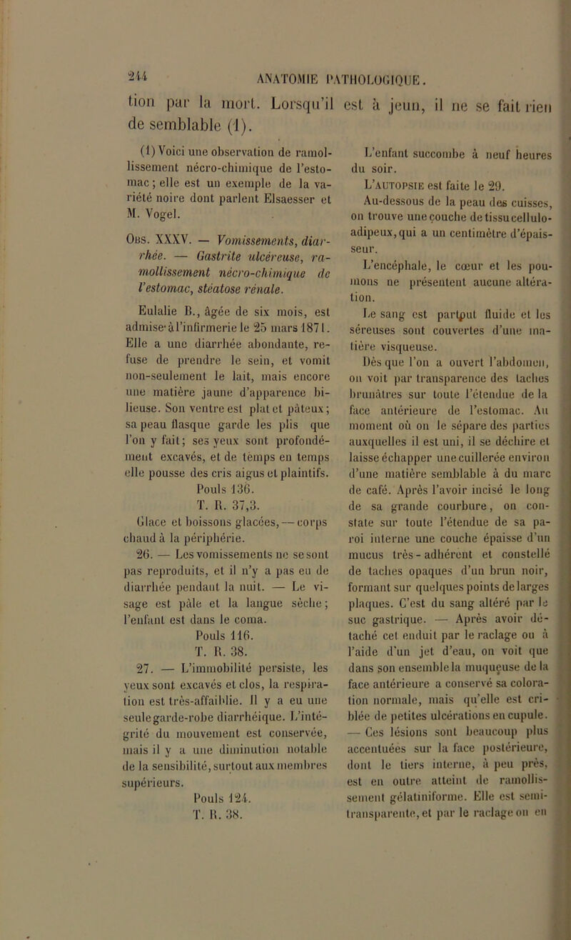 (ion par la mort. Lorsqu’il de semblable (1). (1) Voici une observation de ramol- lissement nécro-chimique de l’esto- mac ; elle est un exemple de la va- riété noire dont parlent Elsaesser et M. Vogel. Ous. XXXV. — Vomissements, diar- rhée. — Gastrite ulcéreuse, ra- mollissement nécro-chimique de l’estomac, stéatose rénale. Eulalie B., âgée de six mois, est admise-à l’infirmerie le 25 mars 1871. Elle a une diarrhée abondante, re- fuse de prendre le sein, et vomit non-seulement le lait, mais encore une matière jaune d’apparence bi- lieuse. Son ventre est plat et pâteux; sa peau flasque garde les plis que l’on y fait; ses yeux sont profondé- ment excavés, et de temps en temps elle pousse des cris aigus et plaintifs. Pouls 136. T. R. 37,3. Glace et boissons glacées, — corps chaud à la périphérie. 26. — Les vomissements ne se sont pas reproduits, et il n’y a pas eu de diarrhée pendaut la nuit. — Le vi- sage est pâle et la langue sèche ; l’enfant est dans le coma. Pouls Tl6. T. R. 38. 27. — L’immobilité persiste, les yeux sont excavés et clos, la respira- tion est très-affaiblie. Il y a eu une seule garde-robe diarrhéique. L’inté- grité du mouvement est conservée, mais il y a une diminution notable de la sensibilité, surtout aux membres supérieurs. Pouls 124. T. R. 38. est à jeun, il ne se fait rien L’enfant succombe à neuf heures du soir. L’autopsie est faite le 29. Au-dessous de la peau des cuisses, on trouve uneçouche de tissu cellulo- adipeux,qui a un centimètre d’épais- seur. L’encéphale, le cœur et les pou- mons ne présentent aucune altéra- tion. Le sang est partput fluide et les séreuses sont couvertes d’une ma- tière visqueuse. Dès que l’on a ouvert l’abdomen, on voit par transparence des taches brunâtres sur toute l’étendue de la face antérieure de l’estomac. Au moment où on le sépare des parties auxquelles il est uni, il se déchire et laisse échapper une cuillerée environ d’une matière semblable à du marc de café. Après l’avoir incisé le long de sa grande courbure, on con- state sur toute l’étendue de sa pa- roi interne une couche épaisse d’un mucus très - adhérent et constellé de taches opaques d’un brun noir, formant sur quelques points de larges plaques. C’est du sang altéré par le suc gastrique. — Après avoir dé- taché cet enduit par le raclage ou à l’aide d'un jet d’eau, on voit que dans son ensemble la muqueuse do la face antérieure a conservé sa colora- tion normale, mais quelle est cri- blée de petites ulcérations en cupule. — Ces lésions sont beaucoup plus accentuées sur la face postérieure, dont le tiers interne, à peu près, est en outre atteint de ramollis- sement gélatiniforme. Elle est semi- transparente, et par le raclage on eu