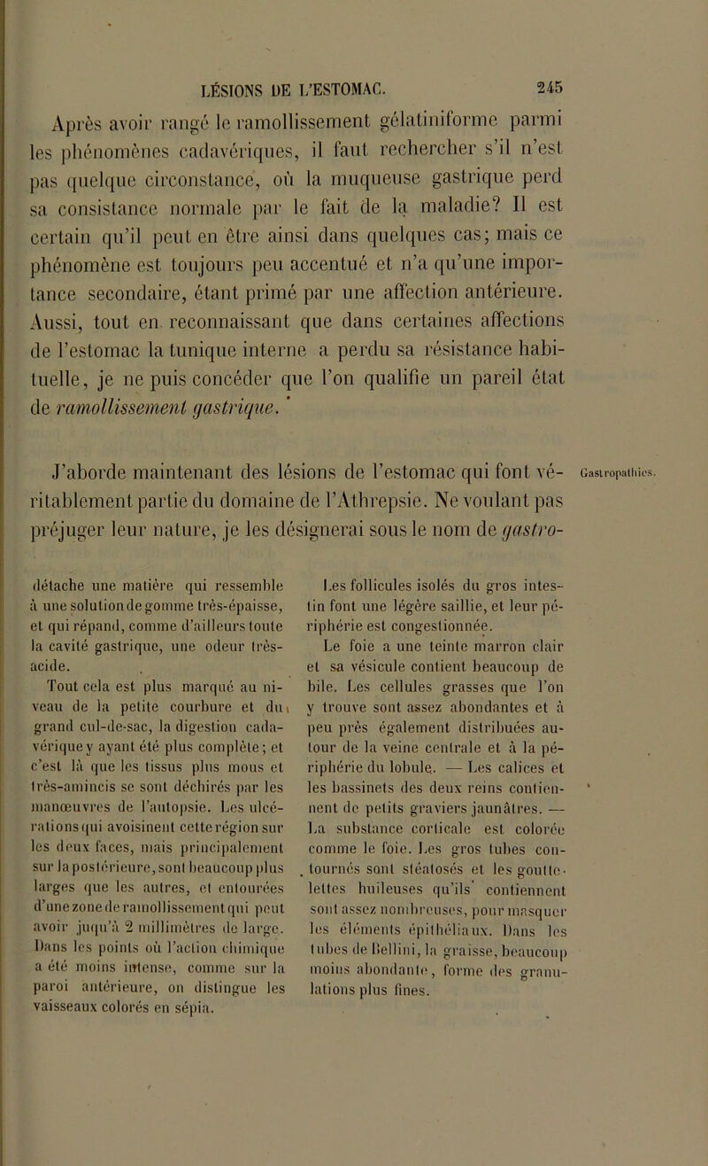 Après avoir rangé le ramollissement gélatiniforme parmi les phénomènes cadavériques, il faut rechercher s’il n’est pas quelque circonstance, où la muqueuse gastrique perd sa consistance normale par le fait de la maladie? Il est certain qu’il peut en être ainsi dans quelques cas; mais ce phénomène est toujours peu accentué et n’a qu’une impor- tance secondaire, étant primé par une affection antérieure. Aussi, tout en reconnaissant que dans certaines affections de l’estomac la tunique interne a perdu sa résistance habi- tuelle, je ne puis concéder que l’on qualifie un pareil état de ramollissement gastrique. ’ J’aborde maintenant des lésions de l’estomac qui font vé- ritablement partie du domaine de l’Athrepsie. Ne voulant pas préjuger leur nature, je les désignerai sous le nom de gastro- détache line matière qui ressemble à une solutiondegomme très-épaisse, et qui répand, comme d’ailleurs toute la cavité gastrique, une odeur très- acide. Tout cela est plus marqué au ni- veau de la petite courbure et dm grand cul-de-sac, la digestion cada- vérique y ayant été plus complète; et c’est là que les tissus plus mous et très-amincis se sont déchirés par les manœuvres de l’autopsie. Les ulcé- rationsqui avoisinent cette région sur les deux faces, mais principalement sur la postérieure, sont beaucoup plus larges que les autres, et entourées d’une zone de ramollissement qui peut avoir juqu’à 2 millimètres de large. Dans les points où l’action chimique a été moins intense, comme sur la paroi antérieure, on distingue les vaisseaux colorés en sépia. Les follicules isolés du gros intes- tin font une légère saillie, et leur pé- riphérie est congestionnée. Le foie a une teinte marron clair et sa vésicule contient beaucoup de bile. Les cellules grasses que l’on y trouve sont, assez abondantes et à peu près également distribuées au- tour de la veine centrale et à la pé- riphérie du lobule. — Les calices et les bassinets des deux reins contien- nent de petits graviers jaunâtres. — La substance corticale est colorée comme le foie. Les gros tubes con- tournés sont stéatosés et les goutte- lettes huileuses qu’ils' contiennent sont assez nombreuses, pour masquer les éléments épithéliaux. Dans les tubes de Dellini, la graisse, beaucoup moins abondante, forme des granu- lations plus fines. Gastropathie