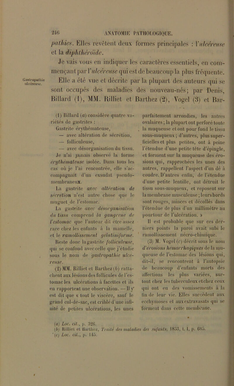pathics. IlI les révèlent deux formes principales : Y ulcéreuse el la diphthéroïde. Je vais vous en indiquer les caractères essentiels, en com- mençant par Yulçcreuse qui estde beaucoup la plus fréquente. Elle a été vue et décrite par la plupart des auteurs qui se sont occupés des maladies des nouveau-nés ; par Denis, Billard (l), MM. Rilliet et Barthez (2), Vogel (3) et Bar- (1) Billard, (a) considère quatre va- riétés de gastrites : Gastrite érythémateuse, — avec altération de sécrétion, — folliculeuse, — avec désorganisation du tissu. Je n’ai jamais observé la forme érythémateuse isolée. Dans tous les cas où je l’ai rencontrée, elle s’ac- compagnait d’un exsudai pseudo- membraneux. La gastrite avec altération de sécrétion n’est autre chose que Je muguet de l’estomac. La gastrite avec désorganisation du tissa comprend la gangrène de l'estomac que l’auteur dit être assez rare chez les enfants à la mamelle, et le ramollissement gélatiniforme. Reste donc lagastrite folliculeuse, qui se confond avec celle que j’étudie sous le nom de gastropathie ulcé- reuse. (2) MM. Rilliet et Barthez (b) ratta- chent aux lésions des follicules de l’es- tomac les ulcérations à facettes et ils en rapportent une observation. — Il y est dit que k tout le viscère, sauf le grand cul-de-sac, est criblé d’une infi- nité de petites ulcérations, les unes parfaitement arrondies, les autres ovalaires ; la plupart ont perforé toute . la muqueuse et ont pour fond le tissu sous-muqueux ; d’autres, plus super- ficielles et plus petites, ont à peine l’étendue d’une petite tête d’épingle, et forment sur la muqueuse des éro- sions qui, rapprochées les unes des autres, rappellent l’aspect d’un dé à coudre. D’autres enfin, de l’étendue d’une petite lentille, ont détruit le tissu sous-muqueux, et reposent sur la membrane musculeuse ; leurs bords sont rouges, minces et décollés dans l’étendue de plus d’un millimètre au pourtour de l’ulcération. » Il est probable que sur ces der- niers points la paroi avait subi le ramollissement nécro-chimique. (3) M. Vogel (e) décrit sous le nom d’érosions hémorrhagiques de la mu- queuse de l’estomac des lésions qui, dit-il, se rencontrent à l’autopsie de beaucoup d’enfants morts des affections les plus variées, sur- tout chez les tuberculeux etehez ceux qui ont eu des vomissements à la fin de leur vie. Elles succèdent aux ecchymoses et aux extravasals qui se forment dans cette membrane. (a) Loc. cit., |t. 326. (b) Itilliet et Barthez, Traité des maladies des enfants-, 1853, t. 1, p. 685. ' (c) Loc. cil., p. 115.