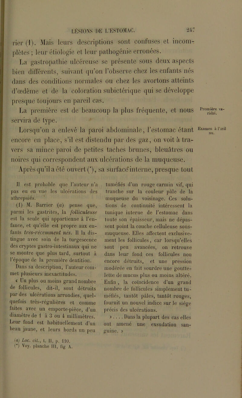 rier (i). Mais leurs descriptions sont confuses et incom- plètes ; leur étiologie et leur pathogéniè erronées. La gastropathie ulcéreuse se présente sous deux aspects bien différents, suivant qu’on l’observe chez les enfants nés dans des conditions normales ou chez les avortons atteints d’œdème et de la coloration subicférique qui se développe presque toujours en pareil cas. La première est de beaucoup la plus fréquente, et nous servira de type. Lorsqu’on a enlevé la paroi abdominale, l’estomac étant encore en place, s’il est distendu par des gaz, on voit à tra- vers sa mince paroi de petites taches brunes, bleuâtres ou noires qui correspondent aux ulcérations de la muqueuse. Après qu’il a été ouvert (*), sa surface*interne, presque tout Il est probable que l’auteur n’a pas eu en vue les ulcérations des athrepsiés. (1) M. Barrier (a) pense que, parmi les gastrites, la folliculeuse est la seule qui appartienne à l’en- fance, et qu’elle est propre aux en- fants très-récemment nés. Il la dis- tingue avec soin de la turgescence des cryptes gastro-intestinaux qui ne se montre que plus tard, surtout à l’époque de la première dentition. Dans sa description, l’auteur com- met plusieurs inexactitudes. « Un plus ou moins grand nombre de follicules, dit-il, sont détruits par des ulcérations arrondies, quel- quefois très-régulières et comme faites avec un emporte-pièce, d’un diamètre de 1 à 3 ou 4 millimètres. Leur fond est habituellement d’un beau jaune, et leurs bords un peu tuméfiés d’un rouge carmin vif, qui tranche sur la couleur pâle de la muqueuse du voisinage. Ces solu- tions de continuité intéressent la tunique interne de l’estomac dans toute son épaisseur, mais ne dépas- sent point la couche celluleuse sous- muqueuse. Elles affectent exclusive- ment les follicules, car lorsqu’elles sont peu avancées, on retrouve dans leur fond ces follicules non encore détruits, et une pression modérée en fait sourdre une goutte- lette de mucus plus ou moins altéré. Enfin, la coïncidence d’un grand nombre de follicules simplement tu- méfiés, tantôt pâles, tantôt rouges, fournit un nouvel indice sur le siège précis des ulcérations. » Dans la plupart des cas elles ont amené une exsudation san- guine. » Première va- riété. Examen à l’œil nu. (a) Loc. cil., t. 11, p, HO. (*) Voy. planche III, fig A.
