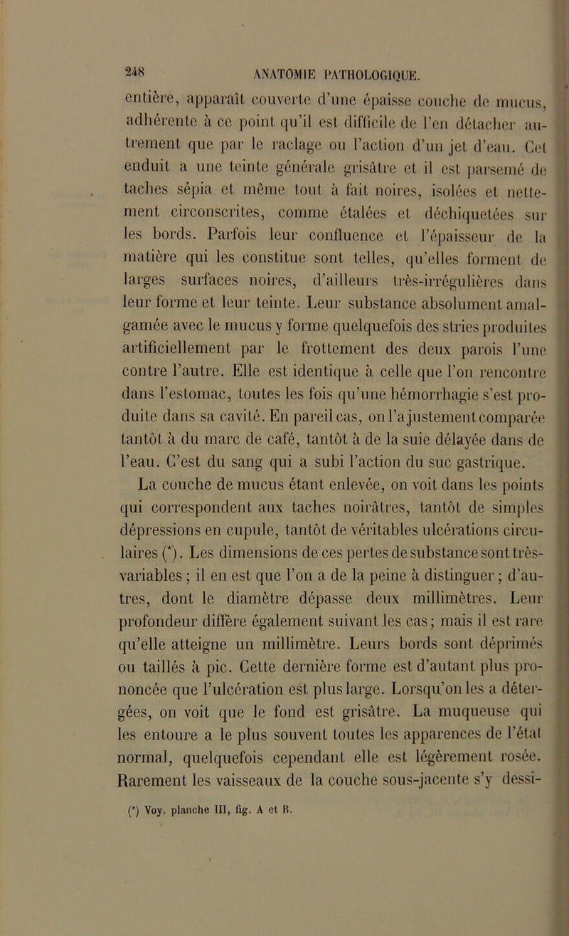 entière, apparaît couverte d’une épaisse couche de mucus, adhérente à ce point qu’il est difficile de l?cn détacher au- trement que par le raclage ou l’action d’un jet d’eau. Cet enduit a une teinte générale grisâtre et il est parsemé de taches sépia et même tout à fait noires, isolées et nette- ment circonscrites, comme étalées et déchiquetées sur les bords. Parfois leur confluence et l’épaisseur de la matière qui les constitue sont telles, qu’elles forment de larges surfaces noires, d’ailleurs très-irrégulières dans leur forme et leur teinte. Leur substance absolument amal- gamée avec le mucus y forme quelquefois des stries produites artificiellement par le frottement des deux parois l’une contre l’autre. Elle est identique à celle que l’on rencontre dans l’estomac, toutes les fois qu’une hémorrhagie s’est pro- duite dans sa cavité. En pareil cas, on l’a justement comparée tantôt à du marc de café, tantôt à de la suie délayée dans de l’eau. C’est du sang qui a subi l’action du suc gastrique. La couche de mucus étant enlevée, on voit dans les points qui correspondent aux taches noirâtres, tantôt de simples dépressions en cupule, tantôt de véritables ulcérations circu- laires (*). Les dimensions de ces pertes de substance sont très- variables ; il en est que l’on a de la peine à distinguer ; d’au- tres, dont le diamètre dépasse deux millimètres. Leur profondeur diffère également suivant les cas; mais il est rare qu’elle atteigne un millimètre. Leurs bords sont, déprimés ou taillés à pic. Cette dernière forme est d’autant plus pro- noncée que l’ulcération est plus large. Lorsqu’on les a déter- gées, on voit que le fond est grisâtre. La muqueuse qui les entoure a le plus souvent toutes les apparences de l’étal normal, quelquefois cependant elle est légèrement rosée. Rarement les vaisseaux de la couche sous-jacente s’y dessi-