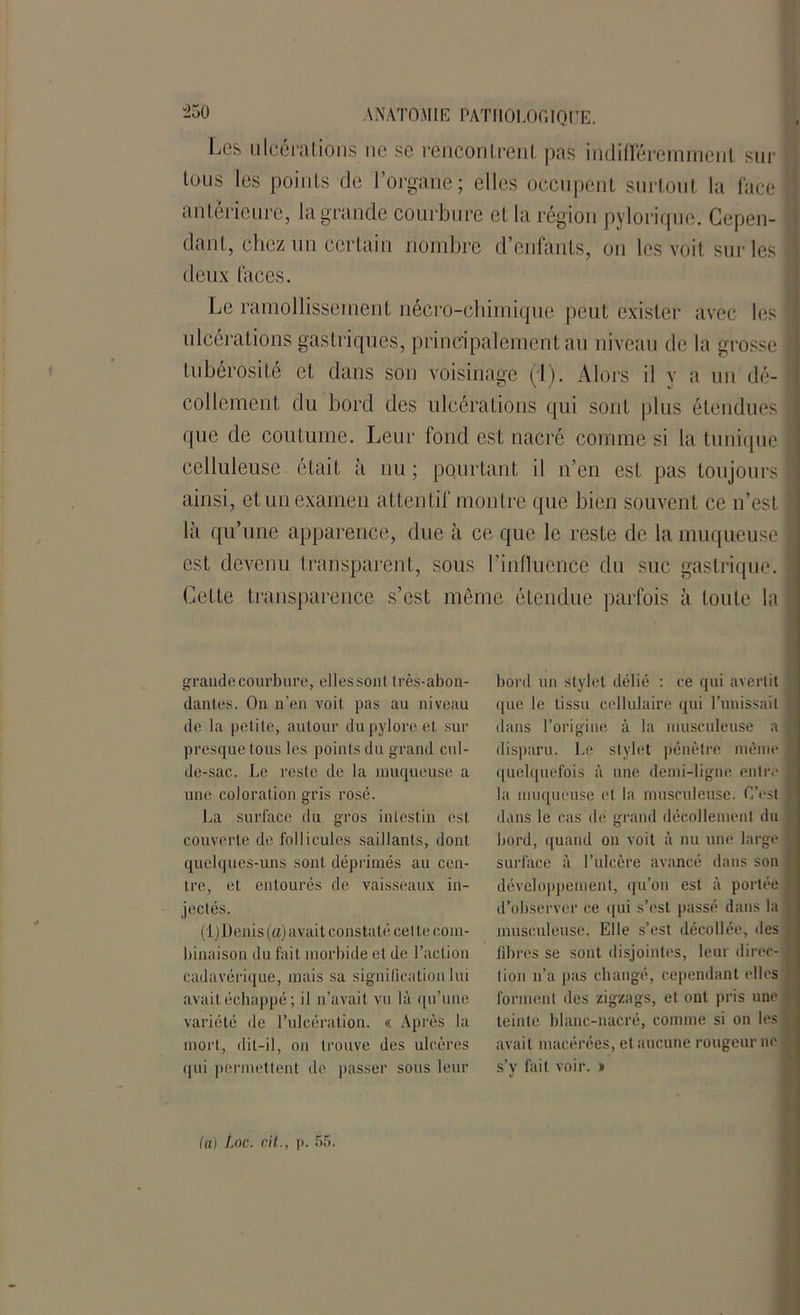 “250 Los ulcérations ne se rencontrent pas indifféremment sur tous les points de l’organe; elles occupent surtout la face anterieure, la grande courbure et la région pylorique. Cepen- dant, chez un certain nombre d’enfants, on les voit sur les deux faces. Le ramollissement nécro-chimique peut exister avec les ulcérations gastriques,' principalement au niveau de la grosse tubérosité et dans son voisinage (1). Alors il y a un dé- collement du bord des ulcérations qui sont plus étendues que de coutume. Leur fond est nacré comme si la tunique celluleuse était à nu ; pourtant il n’en est pas toujours ainsi, et un examen attentif montre que bien souvent ce n’est là qu’une apparence, due à ce que le reste de la muqueuse est devenu transparent, sous l’influence du suc gastrique. Cette transparence s’est même étendue parfois à toute la grande courbure, elles sont très-abon- dantes. On n’en voit pas au niveau de la petite, autour du pylore et sur presque tous les points du grand cul- de-sac. Le reste de la muqueuse a une coloration gris rosé. La surface du gros intestin est couverte de follicules saillants, dont quelques-uns sont déprimés au cen- tre, et entourés de vaisseaux in- jectés. (1 )Denis (a) avait constaté cette com- binaison du fait morbide et de l’action cadavérique, mais sa signification lui avait échappé ; il n’avait vu là qu’une variété de l’ulcération. « Après la mort, dit-il, on trouve des ulcères qui permettent de passer sous leur bord un stylet délié : ce qui avertit que le tissu cellulaire qui l’unissait dans l’origine à la musculeuse a disparu. Le stylet pénètre même quelquefois à une demi-ligne entre la muqueuse et la musculeuse. C’est dans le cas de grand décollement du bord, quand on voit à nu une large surface à l’ulcère avancé dans son développement, qu’on est à portée d’observer ce qui s’est passé dans la musculeuse. Elle s’est décollée, des libres se sont disjointes, leur direc- tion n’a pas changé, cependant elles forment des zigzags, et ont pris une teinte blanc-nacré, comme si on les avait macérées, et aucune rougeur ne s’y fait voir. » (a) Loc. cit., i>. 55.